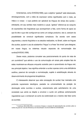 84




        Entendemos, como OVIEDO(1998), que o adjetivo "gestual" está relacionado,

etimológicamente, com a idéia de expressar certos significados com o rosto, as

mãos e o corpo - o que poderia ser aplicável às línguas de sinais dos surdos -

entretanto, em seu sentido mais moderno e usual, "gestos" referem-se ao conjunto

de expressões não lingüísticas que acompanham a fala, como forma de apoio ao

que foi dito e que não configuram-se como um código produtivo, isto é, carecem da

possibilidade     de    construir    significados     complexos.       De      acordo   com     esses

argumentos, a teoria lingüística e os estudos realizados, no Brasil, sobre as línguas

dos surdos, apoiam o uso do substantivo "língua" e a frase "de sinais" para designar,

em    nossa     língua,    os    sistemas      visuais-    espaciais      de    comunicação        dos

surdos(OVIEDO,1998).

        Desse modo, podemos conceber seu posicionamento do ponto de vista de

um ouvintismo6 que admite o uso da comunicação em sinais pelo simples fato de

estes mostrarem-se eficazes enquanto subsídio para o aprendizado da língua oral,

seu principal objetivo. Isso significa entender a surdez apenas como uma deficiência

auditiva, passível de correção e normalização, sujeita à estabilização através do

desenvolvimento de programas terapêuticos.

        É interessante observar que esta concepção de surdez traz marcada uma

profunda     supremacia      ideológica,     pautada      na universalidade        da posição       de

dominação entre ouvintes e surdos, caracterizada pelo autoritarismo de uma

sociedade que ainda se dispõe a envolver o surdo em práticas extremamente

reguladoras que o condenam ao exílio da coletividade se o mesmo não falar como

os ouvintes.


        6
          Conforme SKLIAR(1998), o ouvintismo designa o conjunto de representações dos ouvintes sobre os
surdos do ponto de vista da deficiência, da clinicalização e da necessidade da normalização.


                                                                                                     77
 