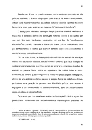 85




        Jamais vem à tona ou questiona-se em nenhuma dessas propostas se tais

práticas permitirão o acesso à linguagem pelos surdos de modo a compreender,

criticar e até mesmo transformar as práticas culturais e sociais vigentes das quais

fazem parte e nas quais sofreram um processo de "desnudamento cultural"7.

        O espaço para discussão ideológica das propostas de ensino é inexistente; a

língua não é concebida como uma construção histórica e social e os sujeitos, por

sua vez, têm suas identidades construídas por um tipo de                                   'ventriloquismo

discursivo'8 no qual são chamados a dizer e não dizem, pois na realidade são ditos

por conhecimentos e valores que exercem controle sobre seus pensamentos e

comportamentos inconscientemente.

        Dito de outra forma, a preocupação de mais de um século de educação

oralista foi a de produzir cidadãos pseudo-ouvintes - uma vez que a sua condição de

surdos jamais foi assumida e ouvintes jamais se tornariam - através da tentativa do

domínio da palavra falada, marca da supremacia do ouvinte sobre o surdo.

Entretanto, ao tornar a questão lingüística o centro das preocupações pedagógicas,

através de uma prática que tomou apenas o aspecto formal do trabalho da língua,

produziu-se uma geração de pessoas sem identidade própria, sem acesso à

linguagem e ao conhecimento e, conseqüentemente, sem um posicionamento

social, ideológico e cultural definido.

        Esperamos que, com essa breve análise, tenhamos podido ilustrar alguns dos

pressupostos norteadores dos encaminhamentos                          metodológicos presentes no



77      7
          Renato ROS ALDO (apud MCLAREN, 1997) refere-se a este processo no qual os indivíduos são
desnudados de sua cultura, despindo-se de suas identidades positivas, raciais ou étnicas com o objetivo de
tornarem-se cidadãos descorporificados diante da lei, como desnudamento cultural. Esta seria a lógica peculiar
da democracia, eliminar diferenças para construir a igualdade.
        8
            MCLAREN (1997, p. 84)
 