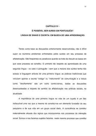 87




                                     CAPÍTULO IV -

                     É POSSÍVEL SER SURDO EM PORTUGUÊS?

         LÍNGUA DE SINAIS E ESCRITA: EM BUSCA DE UMA APROXIMAÇÃO.




       Tendo como base as discussões anteriormente desenvolvidas, não é difícil

supor os inúmeros problemas enfrentados pelos surdos em seu processo de

alfabetização. São freqüentes os paradoxos quando se trata de discutir as bases em

que esse processo se constitui. O primeiro diz respeito ao aprendizado de uma

segunda língua - no caso o português - sem que a maioria dos surdos tenha tido

acesso à linguagem através de uma primeira língua; as práticas tradicionais que

veiculam apenas a escrita "código" ou "instrumento" de comunicação e a leitura

como    "deciframento"   são   um   outro   contra-senso,   dadas   as   discussões

desencadeadas a respeito do sentido da alfabetização nas práticas sociais, na

atualidade.

       A importância de uma primeira língua na vida de um sujeito é um fato

indiscutível uma vez que a mesma irá constituir-se em elemento fundador de seu

psiquismo e de sua vida em um grupo social dado. A consciência se constitui

materialmente através dos signos que incorporamos nos processos de interação

social. Somos e nos fazemos sujeitos falantes neste mesmo processo que constitui
 