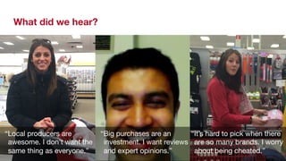 What did we hear? 
“Local producers are 
awesome. I don’t want the 
same thing as everyone.” 
“It’s hard to pick when there 
are so many brands. I worry 
about being cheated.” 
“Big purchases are an 
investment. I want reviews 
and expert opinions.” 
 