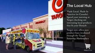 The Local Hub! 
Made Local, Made In 
America (or Canada). 
Spend your morning at 
Target checking out 
interesting local products 
that fit your lifestyle 
Target now offers new 
product lines incubated 
through the Target 
Saturday Marketplace 
Make It Fun 
 