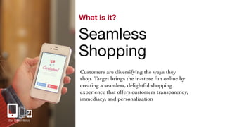 What is it? 
Seamless 
Shopping 
Customers are diversifying the ways they 
shop. Target brings the in-store fun online by 
creating a seamless, delightful shopping 
experience that offers customers transparency, 
immediacy, and personalization 
Be Seamless 
 