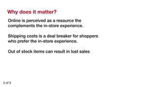Why does it matter? 
Online is perceived as a resource the 
complements the in-store experience. ! 
! 
Shipping costs is a deal breaker for shoppers 
who prefer the in-store experience.! 
! 
Out of stock items can result in lost sales! 
2 of 3 
 