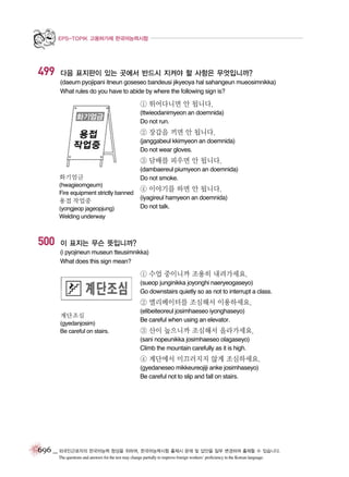 EPS-TOPIK 고용허가제 한국어능력시험

499

다음 표지판이 있는 곳에서 반드시 지켜야 할 사항은 무엇입니까?
(daeum pyojipani itneun goseseo bandeusi jikyeoya hal sahangeun mueosimnikka)
What rules do you have to abide by where the following sign is?

① 뛰어다니면 안 됩니다.
(ttwieodanimyeon an doemnida)
Do not run.

② 장갑을 끼면 안 됩니다.
(janggabeul kkimyeon an doemnida)
Do not wear gloves.

③ 담배를 피우면 안 됩니다.
화기엄금
(hwagieomgeum)
Fire equipment strictly banned

용접 작업중
(yongjeop jageopjung)
Welding underway

500

(dambaereul piumyeon an doemnida)
Do not smoke.

④ 이야기를 하면 안 됩니다.
(iyagireul hamyeon an doemnida)
Do not talk.

이 표지는 무슨 뜻입니까?
(i pyojineun museun tteusimnikka)
What does this sign mean?

① 수업 중이니까 조용히 내려가세요.
(sueop junginikka joyonghi naeryeogaseyo)
Go downstairs quietly so as not to interrupt a class.

② 엘리베이터를 조심해서 이용하세요.
계단조심
(gyedanjosim)
Be careful on stairs.

(elibeiteoreul josimhaeseo iyonghaseyo)
Be careful when using an elevator.

③ 산이 높으니까 조심해서 올라가세요.
(sani nopeunikka josimhaeseo olagaseyo)
Climb the mountain carefully as it is high.

④ 계단에서 미끄러지지 않게 조심하세요.
(gyedaneseo mikkeureojiji anke josimhaseyo)
Be careful not to slip and fall on stairs.

696 _ 외국인근로자의 한국어능력 향상을 위하여, 한국어능력시험 출제시 문제 및 답안을 일부 변경하여 출제할 수 있습니다.
The questions and answers for the test may change partially to improve foreign workers’ proficiency in the Korean language.

 