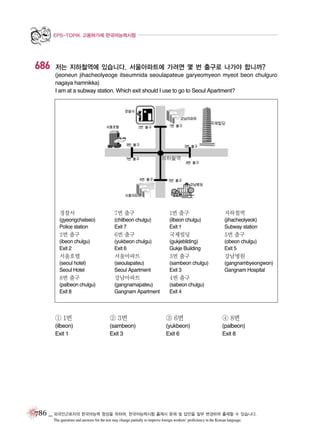 EPS-TOPIK 고용허가제 한국어능력시험

686

저는 지하철역에 있습니다. 서울아파트에 가려면 몇 번 출구로 나가야 합니까?
(jeoneun jihacheolyeoge itseumnida seoulapateue garyeomyeon myeot beon chulguro
nagaya hamnikka)
I am at a subway station. Which exit should I use to go to Seoul Apartment?

경찰서

7번 출구

1번 출구

지하철역

(gyeongchalseo)
Police station

(chilbeon chulgu)
Exit 7

(ilbeon chulgu)
Exit 1

(jihacheolyeok)
Subway station

2번 출구

6번 출구

국제빌딩

5번 출구

(ibeon chulgu)
Exit 2

(yukbeon chulgu)
Exit 6

(gukjebilding)
Gukje Building

(obeon chulgu)
Exit 5

서울호텔

서울아파트

3번 출구

강남병원

(seoul hotel)
Seoul Hotel

(seoulapateu)
Seoul Apartment

(sambeon chulgu)
Exit 3

(gangnambyeongwon)
Gangnam Hospital

8번 출구

강남아파트

4번 출구

(palbeon chulgu)
Exit 8

(gangnamapateu)
Gangnam Apartment

(sabeon chulgu)
Exit 4

① 1번

② 3번

③ 6번

④ 8번

(ilbeon)
Exit 1

(sambeon)
Exit 3

(yukbeon)
Exit 6

(palbeon)
Exit 8

786 _ 외국인근로자의 한국어능력 향상을 위하여, 한국어능력시험 출제시 문제 및 답안을 일부 변경하여 출제할 수 있습니다.
The questions and answers for the test may change partially to improve foreign workers’ proficiency in the Korean language.

 