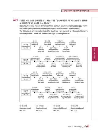 EPS-TOPIK 고용허가제 한국어능력시험

691

다음은 버스 노선 안내판입니다. 저는 지금‘성신여대입구 역’ 있습니다. 광화문
에
에 가려면 몇 번 버스를 타야 합니까?
(daeumeun beoseu noseon annaepanimnida jeoneun jigeum ‘seongsinyeodaeipgu yeok’e
itseumnida gwanghwamune garyeomyeon myeot beon beoseureul taya hamnikka)
The following is an information board for bus lines. I am currently at ‘Seongsin Women’s
University Station’. Which bus should I take to go to Gwanghwamun?

월계동

103번

길음시장

성북구청

숭인동

(wolgyedong)
Wolgye-dong

(gireumsijang)
Gireum Market

(seongbukgucheong)
Seongbukgu Office

(sungindong)
Sungin-dong

(baeksambeon)
No. 103

성신여대입구

보문역

(seongsinyeodaeipgu)
Seongsin Women’s Univ.

(bomunyeok)
Bomun Station

도봉산역

106번

수유역

(dobongsanyeok)
Dobongsan Station

(suyuyeok)
Suyu Station

(baekyukbeon)
No. 106

성신여대입구

서울대학교병원

(seongsinyeodaeipgu)
(seouldaehakgyobyeongwon)
Seongsin Women’s Univ. Seoul National University Hospital

쌍문역

미아역

한성대학교

종로5가

(ssangmunyeok)
Ssangmun Station

(miayeok)
Mia Station

(hanseongdaehakgyo)
Hanseong Univ.

(jongnooga)
Jongno 5-ga

도봉역

161번

읽기 481~800

장위동
(jangwidong)
Jangwi-dong

미아삼거리역

종로3가

서대문

(dobongyeok)
Dobong Station

(miasamgeoriyeok)
Miasamgeori Station

(jongnosamga)
Jongno 3-ga

(seodaemun)
Seodaemun

(baekyuksibilbeon)
No. 161

수유역

성신여대입구

광화문

송정역

(suyuyeok)
Suyu Station

(seongsinyeodaeipgu)
Seongsin Women’s Univ.

(gwanghwamun)
Gwanghwamun

(songjeongyeok)
Songjeong Station

인덕대학

172번
(baekchilsipibeon)
No. 172

미아시장

창덕궁

시청역

(indeokdaehak)
Indeok Univ.

(miasijang)
Mia Market

(changdeokgung)
Changdeokgung

(sicheongyeok)
City Hall Station

장위동

성신여대입구

종로경찰서

충정로역

(jangwidong)
Jangwi-dong

(seongsinyeodaeipgu)
Seongsin Women’s Univ.

(jongnogyeongchalseo)
Jongno Police Station

(chungjeongnoyeok)
Chungjeongno Station

① 103번

② 106번

③ 161번

④ 172번

(baeksambeon)
No. 103

(baekyukbeon)
No. 106

(baekyuksibilbeon)
No. 161

(baekchilsipibeon)
No. 172

읽기 / Reading

_ 789

 