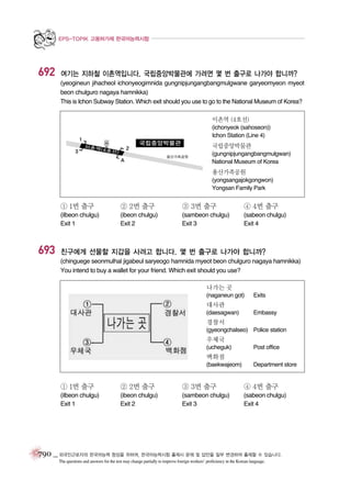 EPS-TOPIK 고용허가제 한국어능력시험

692

여기는 지하철 이촌역입니다. 국립중앙박물관에 가려면 몇 번 출구로 나가야 합니까?
(yeogineun jihacheol ichonyeogimnida gungnipjungangbangmulgwane garyeomyeon myeot
beon chulguro nagaya hamnikka)
This is Ichon Subway Station. Which exit should you use to go to the National Museum of Korea?
이촌역 (4호선)
(ichonyeok (sahoseon))
Ichon Station (Line 4)

국립중앙박물관
(gungnipjungangbangmulgwan)
National Museum of Korea

용산가족공원
(yongsangajokgongwon)
Yongsan Family Park

① 1번 출구

③ 3번 출구

④ 4번 출구

(ilbeon chulgu)
Exit 1

693

② 2번 출구
(ibeon chulgu)
Exit 2

(sambeon chulgu)
Exit 3

(sabeon chulgu)
Exit 4

친구에게 선물할 지갑을 사려고 합니다. 몇 번 출구로 나가야 합니까?
(chinguege seonmulhal jigabeul saryeogo hamnida myeot beon chulguro nagaya hamnikka)
You intend to buy a wallet for your friend. Which exit should you use?
나가는 곳
(naganeun got)

Exits

대사관
(daesagwan)

Embassy

경찰서
(gyeongchalseo) Police station

우체국
(ucheguk)

Post office

백화점
(baekwajeom)

Department store

① 1번 출구

② 2번 출구

③ 3번 출구

④ 4번 출구

(ilbeon chulgu)
Exit 1

(ibeon chulgu)
Exit 2

(sambeon chulgu)
Exit 3

(sabeon chulgu)
Exit 4

790 _ 외국인근로자의 한국어능력 향상을 위하여, 한국어능력시험 출제시 문제 및 답안을 일부 변경하여 출제할 수 있습니다.
The questions and answers for the test may change partially to improve foreign workers’ proficiency in the Korean language.

 
