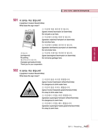 EPS-TOPIK 고용허가제 한국어능력시험

501

이 표지는 무슨 뜻입니까?
(i pyojineun museun tteusimnikka)
What does this sign mean?

① 이곳에 차를 세우면 안 됩니다.
(igoseo chareul seumyeon an doemnida)
Do not park a car here.

② 이곳에서 운전을 하면 안 됩니다.
(igoseseo unjeoneul hamyeon an doemnida)
Do not drive here.

③ 이곳에서 담배를 피우면 안 됩니다.

주차금지

④ 이곳에 쓰레기를 버리면 안 됩니다.

(juchageumji)
No parking.

읽기 481~800

(igoseseo dambaereul piumyeon an doemnida)
Do not smoke here.
(igose sseuregireul beorimyeon an doemnida)
Do not dump garbage here.

협조에 감사드립니다.
(hyeopjoe gamsadeurimnida)
Thank you for your cooperation.

502

이 표지는 무슨 뜻입니까?
(i pyojineun museun tteusimnikka)
What does this sign mean?

① 이곳의 물을 마시면 위험합니다.
(igosui mureul masimyeon wiheomhamnida)
It is dangerous to drink water here.

② 이곳의 물을 마셔도 괜찮습니다.
(igosui mureul masyeodo goaenchanseumnida)
It is okay to drink water here.

③ 이곳에서 수영을 하면 위험합니다.
(igoseseo suyeongeul hamyeon wiheomhamnida)
It is dangerous to swim here.

④ 이곳에서 수영을 해도 괜찮습니다.
(igoseseo suyeongeul haedo goaenchanseumnida)
It is okay to swim here.

읽기 / Reading

_ 697

 