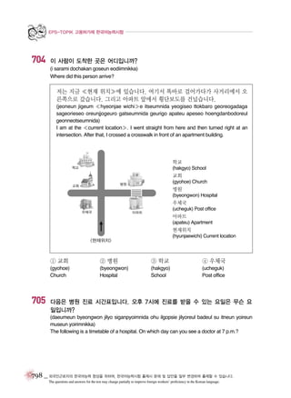 EPS-TOPIK 고용허가제 한국어능력시험

704

이 사람이 도착한 곳은 어디입니까?
(i sarami dochakan goseun eodiimnikka)
Where did this person arrive?

저는 지금 �현재 위치�에 있습니다. 여기서 똑바로 걸어가다가 사거리에서 오
른쪽으로 갔습니다. 그리고 아파트 앞에서 횡단보도를 건넜습니다.
(jeoneun jigeum �hyeonjae wichi�e itseumnida yeogiseo ttokbaro georeogadaga
sageorieseo oreunjjogeuro gatseumnida geurigo apateu apeseo hoengdanbodoreul
geonneotseumnida)
I am at the �current location�. I went straight from here and then turned right at an
intersection. After that, I crossed a crosswalk in front of an apartment building.

학교
(hakgyo) School

교회
(gyohoe) Church

병원
(byeongwon) Hospital

우체국
(ucheguk) Post office

아파트
(apateu) Apartment

현재위치
(hyunjaewichi) Current location

① 교회

705

② 병원

③ 학교

④ 우체국

(gyohoe)
Church

(byeongwon)
Hospital

(hakgyo)
School

(ucheguk)
Post office

다음은 병원 진료 시간표입니다. 오후 7시에 진료를 받을 수 있는 요일은 무슨 요
일입니까?
(daeumeun byeongwon jilyo siganpyoimnida ohu ilgopsie jilyoreul badeul su itneun yoireun
museun yoirimnikka)
The following is a timetable of a hospital. On which day can you see a doctor at 7 p.m.?

798 _ 외국인근로자의 한국어능력 향상을 위하여, 한국어능력시험 출제시 문제 및 답안을 일부 변경하여 출제할 수 있습니다.
The questions and answers for the test may change partially to improve foreign workers’ proficiency in the Korean language.

 