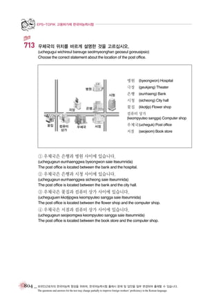 EPS-TOPIK 고용허가제 한국어능력시험

713

우체국의 위치를 바르게 설명한 것을 고르십시오.
(uchegugui wichireul bareuge seolmyeonghan geoseul goreusipsio)
Choose the correct statement about the location of the post office.

병원

(byeongwon) Hospital

극장

(geukjang) Theater

은행

(eunhaeng) Bank

시청

(sicheong) City hall

꽃집

(kkotjip) Flower shop

컴퓨터 상가
(keompyuteo sangga) Computer shop

우체국 (ucheguk) Post office
서점

(seojeom) Book store

① 우체국은 은행과 병원 사이에 있습니다.
(uchegugeun eunhaenggwa byeongwon saie itseumnida)
The post office is located between the bank and the hospital.

② 우체국은 은행과 시청 사이에 있습니다.
(uchegugeun eunhaenggwa sicheong saie itseumnida)
The post office is located between the bank and the city hall.

③ 우체국은 꽃집과 컴퓨터 상가 사이에 있습니다.
(ucheguguen kkotjipgwa keompyuteo sangga saie itseumnida)
The post office is located between the flower shop and the computer shop.

④ 우체국은 서점과 컴퓨터 상가 사이에 있습니다.
(uchegugeun seojeomgwa keompyuteo sangga saie itseumnida)
The post office is located between the book store and the computer shop.

804 _ 외국인근로자의 한국어능력 향상을 위하여, 한국어능력시험 출제시 문제 및 답안을 일부 변경하여 출제할 수 있습니다.
The questions and answers for the test may change partially to improve foreign workers’ proficiency in the Korean language.

 