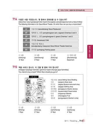 EPS-TOPIK 고용허가제 한국어능력시험

714

다음은 서울 극장입니다. 몇 층에서 영화표를 살 수 있습니까?
(daeumeun seoul geukjangimnida myeot cheungeseo yeonghwapyoreul sal su itseumnikka)
The following information is for Seoul Movie Theater. On which floor can you buy a movie ticket?
5F

서울식당 (seoulsikdang) Seoul Restaurant

4F

영화관 3, 4관 (yeonghwagwan sam, sagwan) Cinemas 3 and 4

3F

영화관 1, 2관 (yeonghwagwan il, igwan) Cinemas 1 and 2

2F

커피숍 (keopisyop) Cafe
´

B1

서울극장 매표소
(seoulgeukjang maepyoso) Seoul Movie Theater ticket box

주차장 (juchajang) Parking space

① 5층

② 3층

③ 1층

④ 지하 1층

(ocheung)
5th floor

715

읽기 481~800

1F

(samcheung)
3rd floor

(ilcheung)
1st floor

(jiha ilcheung)
Basement

책을 사려고 합니다. 이 건물 몇 층에 가야 합니까?
(chaegeul saryeogo hamnida i geonmul myeot cheunge gaya hamnikka)
You intend to buy a book? Which floor should you go to?

서울 빌딩
서점
악기사
옷가게
전자제품
슈퍼마켓
안경
청과
정육점

(seoul bilding) Seoul Building
(seojeom) Book store
(akgisa) Musical instrument shop
(otgage) Clothing shop
(jeonjajepum) Electric devices
(syupeomaket) Supermarket
(angyeong) Glasses
(cheonggwa) Fruit
(jeongyukjeom) Butcher’s shop

① 1층

② 2층

③ 3층

④ 4층

(ilcheng)
1st floor

(icheung)
2nd floor

(samcheung)
3rd floor

(sacheung)
4th floor

읽기 / Reading

_ 805

 