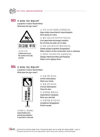 EPS-TOPIK 고용허가제 한국어능력시험

503

이 표지는 무슨 뜻입니까?
(i pyojineun museun tteusimnikka)
What does this sign mean?

① 비가 오니까 천천히 운전하십시오.
(biga onikka cheoncheonhi unjeonhasipsio)
Drive slowly as it rains.

② 물이 깊으니까 들어가지 마십시오.
(muri gipeunikka deureogaji masipsio)
Do not enter the water as it is deep.

③ 바닥 공사 중이니까 돌아가십시오.
미끄럼 주의
(mikkeureom juui)
Be careful not to slip
and fall.

504

(badak gongsa junginikka doragasipsio)
Make a detour as floor construction work is underway.

④ 바닥이 미끄러우니까 조심하십시오.
(badagi mikkeureounikka josimhasipsio)
Watch out for slippery floors.

이 표지는 무슨 뜻입니까?
(i pyojineun museun tteusimnikka)
What does this sign mean?

① 손을 씻으십시오.
(soneul ssiseusipsio)
Wash your hands.

② 문을 닫으십시오.
(muneul dadeusipsio)
Close the door.

③ 안전띠를 매십시오.
(anjeonttireul maesipsio)
Wear your seat belt.

④ 손잡이를 당기십시오.
(sonjabireul danggisipsio)
Pull the handle.
안전벨트는 생명벨트
(anjeonbelteuneun
saengmyeongbelteu)
A seat belt is a life belt.

698 _ 외국인근로자의 한국어능력 향상을 위하여, 한국어능력시험 출제시 문제 및 답안을 일부 변경하여 출제할 수 있습니다.
The questions and answers for the test may change partially to improve foreign workers’ proficiency in the Korean language.

 