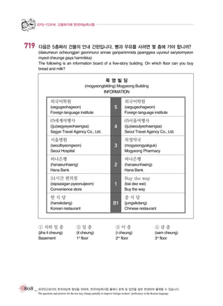 EPS-TOPIK 고용허가제 한국어능력시험

719

다음은 5층짜리 건물의 안내 간판입니다. 빵과 우유를 사려면 몇 층에 가야 합니까?
(daeumeun ocheungjjari geonmurui annae ganpanimnida ppanggwa uyureul saryeomyeon
myeot cheunge gaya hamnikka)
The following is an information board of a five-story building. On which floor can you buy
bread and milk?

목영빌딩
(mogyeongbilding) Mogyeong Building

INFORMATION

외국어학원

외국어학원

(oegugeohagwon)
Foreign language institute

5

ㄜ세계여행사

(oegugeohagwon)
Foreign language institute

ㄜ서울여행사

((ju)segyeyeohaengsa)
Segye Travel Agency Co., Ltd.

4

서울병원

((ju)seoulyeohaengsa)
Seoul Travel Agency Co., Ltd.

목영약국

(seoulbyeongwon)
Seoul Hospital

3

하나은행

(mogyeongyakguk)
Mogyeong Pharmacy

하나은행

(hanaeunhaeng)
Hana Bank

2

24시간 편의점
(isipsasigan pyeonuijeom)
Convenience store

(hanaeunhaeng)
Hana Bank

Buy the way
1

한식당

(bai deo wei)
Buy the way

중식당

(hansikdang)
Korean restaurant

B1

(jungsikdang)
Chinese restaurant

① 지하 일 층

②일층

③이층

④삼층

(jiha il cheung)
Basement

(il cheung)
1st floor

(i cheung)
2nd floor

(sam cheung)
3rd floor

808 _ 외국인근로자의 한국어능력 향상을 위하여, 한국어능력시험 출제시 문제 및 답안을 일부 변경하여 출제할 수 있습니다.
The questions and answers for the test may change partially to improve foreign workers’ proficiency in the Korean language.

 