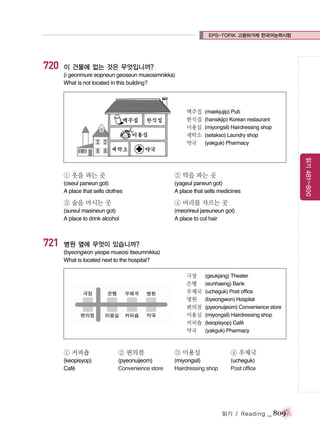 EPS-TOPIK 고용허가제 한국어능력시험

720

이 건물에 없는 것은 무엇입니까?
(i geonmure eopneun geoseun mueosimnikka)
What is not located in this building?

맥주집
한식집
미용실
세탁소
약국

(maekjujip) Pub
(hansikjip) Korean restaurant
(miyongsil) Hairdressing shop
(setakso) Laundry shop
(yakguk) Pharmacy

② 약을 파는 곳

(oseul paneun got)
A place that sells clothes

(yageul paneun got)
A place that sells medicines

③ 술을 마시는 곳

④ 머리를 자르는 곳

(sureul masineun got)
A place to drink alcohol

721

읽기 481~800

① 옷을 파는 곳

(meorireul jareuneun got)
A place to cut hair

병원 옆에 무엇이 있습니까?
(byeongwon yeope mueosi itseumnikka)
What is located next to the hospital?
극장
은행
우체국
병원
편의점
미용실
커피숍
약국

(geukjang) Theater
(eunhaeng) Bank
(ucheguk) Post office
(byeongwon) Hospital
(pyeonuijeom) Convenience store
(miyongsil) Hairdressing shop
(keopisyop) Cafe
´
(yakguk) Pharmacy

① 커피숍

② 편의점

③ 미용실

④ 우체국

(keopisyop)
Cafe
´

(pyeonuijeom)
Convenience store

(miyongsil)
Hairdressing shop

(ucheguk)
Post office

읽기 / Reading

_ 809

 