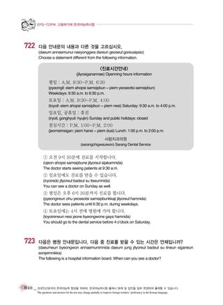 EPS-TOPIK 고용허가제 한국어능력시험

722

다음 안내문의 내용과 다른 것을 고르십시오.
(daeum annaemunui naeyonggwa dareun geoseul goreusipsio)
Choose a statement different from the following information.

<진료시간안내>
(jilyosiganannae) Openning hours information

평일 : A.M. 9:30~P.M. 6:30
(pyeongil: eiem ahopsi samsipbun ~ piem yeoseotsi samsipbun)
Weekdays: 9:30 a.m. to 6:30 p.m.

토요일 : A.M. 9:30~P.M. 4:00
(toyoil: eiem ahopsi samsipbun ~ piem nesi) Saturday: 9:30 a.m. to 4:00 p.m.

일요일, 공휴일 : 휴진
(iryoil, gonghyuil: hyujin) Sunday and public holidays: closed

점심시간 : P.M. 1:00~P.M. 2:00
(jeomsimsigan: piem hansi ~ piem dusi) Lunch: 1:00 p.m. to 2:00 p.m.

사랑치과의원
(sarangchigwauiwon) Sarang Dental Service

① 오전 9시 30분에 진료를 시작합니다.
(ojeon ahopsi samsipbune jilyoreul sijakamnida)
The doctor starts seeing patients at 9:30 a.m.

② 일요일에도 진료를 받을 수 있습니다.
(iryoiredo jilyoreul badeul su itseumnida)
You can see a doctor on Sunday as well.

③ 평일은 오후 6시 30분까지 진료를 합니다.
(pyeongireun ohu yeoseotsi samsipbunkkaji jilyoreul hamnida)
The doctor sees patients until 6:30 p.m. during weekdays.

④ 토요일에는 4시 전에 병원에 가야 합니다.
(toyoireneun nesi jeone byeongwone gaya hamnida)
You should go to the dental service before 4 o’clock on Saturday.

723

다음은 병원 안내문입니다. 다음 중 진료를 받을 수 있는 시간은 언제입니까?
(daeumeun byeongwon annaemunimnida daeum jung jilyoreul badeul su itneun siganeun
eonjeimnikka)
The following is a hospital information board. When can you see a doctor?

810 _ 외국인근로자의 한국어능력 향상을 위하여, 한국어능력시험 출제시 문제 및 답안을 일부 변경하여 출제할 수 있습니다.
The questions and answers for the test may change partially to improve foreign workers’ proficiency in the Korean language.

 