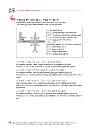 EPS-TOPIK 고용허가제 한국어능력시험

728

한국식당을 찾아 가려고 합니다. 어떻게 가야 합니까?
(hanguksikdangeul chaja garyeogo hamnida eotteoke gaya hamnikka)
You intend to go to a Korean restaurant. How can you get there?
시청 (sicheong) City hall
한국식당 (hanguksikdang) Korea Restaurant
고속터미널 (gosokteomineol) Express bus terminal
어린이 공원 (eorini gongwon) Children’s park
가구거리 (gagugeori) Furniture street
시청역 사거리
(sicheongyeok sageori) City Hall Station Crossroads
5번출구 (obeonchulgu) Exit 5
1번출구 (ilbeonchulgu) Exit 1
7번출구 (chilbeonchulgu) Exit 7
3번출구 (sambeonchulgu) Exit 3

① 시청역 사거리 5번 출구로 나와서 시청 쪽으로 갑니다.
(sicheongyeok sageori obeon chulguro nawaseo sicheong jjogeuro gamnida)
Come out of exit 5 on the crossroads of City Hall Station and then go to the city hall.

② 시청역 사거리 1번 출구로 나와서 가구 거리 쪽으로 갑니다.
(sicheongyeok sageori ilbeon chulguro nawaseo gagu geori jjogeuro gamnida)
Come out of exit 1 on the crossroads of City Hall Station and then move toward the furniture
street.

③ 시청역 사거리 5번 출구로 나와서 고속 터미널 쪽으로 갑니다.
(sicheongyeok sageori obeon chulguro nawaseo gosok teomineol jjogeuro gamnida)
Come out of exit 5 on the crossroads of City Hall Station and then move toward the express
bus terminal.

④ 시청역 사거리 7번 출구로 나와서 어린이 공원 쪽으로 갑니다.
(sicheongyeok sageori chilbeon chulguro nawaseo eorini gongwon jjogeuro gamnida)
Come out of exit 7 on the crossroads of City Hall Station and then move toward the children’s
park.

814 _ 외국인근로자의 한국어능력 향상을 위하여, 한국어능력시험 출제시 문제 및 답안을 일부 변경하여 출제할 수 있습니다.
The questions and answers for the test may change partially to improve foreign workers’ proficiency in the Korean language.

 