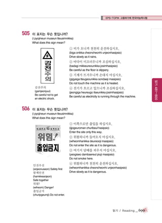 EPS-TOPIK 고용허가제 한국어능력시험

505

이 표지는 무슨 뜻입니까?
(i pyojineun museun tteusimnikka)
What does this sign mean?

① 비가 오니까 천천히 운전하십시오.
(biga onikka cheoncheonhi unjeonhasipsio)
Drive slowly as it rains.

② 바닥이 미끄러우니까 조심하십시오.
(badagi mikkeureounikka josimhasipsio)
Be careful as the floor is slippery.

③ 기계가 뜨거우니까 손대지 마십시오.

감전주의
(gamjeonjuui)
Be careful not to get
an electric shock.

506

④ 전기가 흐르고 있으니까 조심하십시오.
(jeongiga heureugo itseunikka josimhasipsio)
Be careful as electricity is running through the machine.

이 표지는 무슨 뜻입니까?
(i pyojineun museun tteusimnikka)
What does this sign mean?

① 이쪽으로만 출입을 하십시오.
(ijjogeuroman churibeul hasipsio)
Enter the site only this way.

② 위험하니까 들어오지 마십시오.
(wiheomhanikka deureooji masipsio)
Do not enter the site as it is dangerous.

③ 여기서 담배를 피우지 마십시오.
(yeogiseo dambaereul piuji masipsio)
Do not smoke here.
안전우선
(anjeonuseon) Safety first

함께안전

④ 위험하니까 천천히 운전하십시오.
(wiheomhanikka cheoncheonhi unjeonhasipsio)
Drive slowly as it is dangerous.

(hamkkeanjeon)
Safe together

위험!
(wiheom) Danger!

출입금지
(churipgeumji) Do not enter.

읽기 / Reading

_ 699

읽기 481~800

(gigyega tteugeounikka sondaeji masipsio)
Do not touch the machine as it is heated.

 