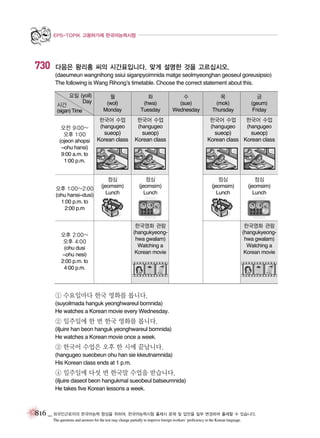 EPS-TOPIK 고용허가제 한국어능력시험

730

다음은 왕리홍 씨의 시간표입니다. 맞게 설명한 것을 고르십시오.
(daeumeun wangnihong ssiui siganpyoimnida matge seolmyeonghan geoseul goreusipsio)
The following is Wang Rihong’s timetable. Choose the correct statement about this.
요일 (yoil)
Day

시간
(sigan) Time

오전 9:00~
오후 1:00
(ojeon ahopsi
~ohu hansi)
9:00 a.m. to
1:00 p.m.

오후 1:00~2:00
(ohu hansi~dusi)
1:00 p.m. to
2:00 p.m

오후 2:00~
오후 4:00
(ohu dusi
~ohu nesi)
2:00 p.m. to
4:00 p.m.

월
(wol)
Monday

화
(hwa)
Tuesday

한국어 수업
(hangugeo

한국어 수업
(hangugeo

sueop)
Korean class

sueop)
Korean class

점심
(jeomsim)
Lunch

수
(sue)
Wednesday

점심
(jeomsim)
Lunch

목
(mok)
Thursday

금
(geum)
Friday

한국어 수업
(hangugeo

한국어 수업
(hangugeo

sueop)
sueop)
Korean class Korean class

점심
(jeomsim)
Lunch

한국영화 관람
(hangukyeonghwa gwalam)
Watching a
Korean movie

점심
(jeomsim)
Lunch

한국영화 관람
(hangukyeonghwa gwalam)
Watching a
Korean movie

① 수요일마다 한국 영화를 봅니다.
(suyoilmada hanguk yeonghwareul bomnida)
He watches a Korean movie every Wednesday.

② 일주일에 한 번 한국 영화를 봅니다.
(iljuire han beon hanguk yeonghwareul bomnida)
He watches a Korean movie once a week.

③ 한국어 수업은 오후 한 시에 끝납니다.
(hangugeo sueobeun ohu han sie kkeutnamnida)
His Korean class ends at 1 p.m.

④ 일주일에 다섯 번 한국말 수업을 받습니다.
(iljuire daseot beon hangukmal sueobeul batseumnida)
He takes five Korean lessons a week.

816 _ 외국인근로자의 한국어능력 향상을 위하여, 한국어능력시험 출제시 문제 및 답안을 일부 변경하여 출제할 수 있습니다.
The questions and answers for the test may change partially to improve foreign workers’ proficiency in the Korean language.

 