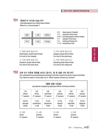 EPS-TOPIK 고용허가제 한국어능력시험

731 ‘영화관’ 어디에 있습니까?
은
(‘yeonghwagwan’eun eodie itseumnikka)
Where is a ‘movie theater’?

병원
서점
영화관
약국
식당
커피숍

(byeongwon) Hospital
(seojeom) Book store
(yeonghwagwan) Movie theater
(yakguk) Pharmacy
(sikdang) Restaurant
(keopisyop) Cafe
´

② 약국 옆에 있습니다.

(byeongwon yeope itseumnida)
It is next to the hospital.

(yakguk yeope itseumnida)
It is next to the pharmacy.

③ 서점 옆에 있습니다.

④ 식당 옆에 있습니다.

(seojeom yeope itseumnida)
It is next to the book store.

732

읽기 481~800

① 병원 옆에 있습니다.

(sikdang yeope itseumnida)
It is next to the restaurant.

오후 6시 이후에 영화를 보려고 합니다. 몇 회 표를 사야 합니까?
(ohu yeoseotsi ihue yeonghwareul boryeogo hamnida myeot hoe pyoreul saya hamnikka)
You intend to watch a move after 6 p.m. Which session should you choose?

<영화 상영 시간표>
(yeonghwa sangyeong siganpyo) Movie showing schedule

1회

2회

3회

4회

5회

6회

(ilhoe)
1st session

(ihoe)
2nd session

(samhoe)
3rd sesion

(sahoe)
4th session

(ohoe)
5th session

(yukoe)
6th session

09:00

11:00

13:00

15:00

17:00

19:00

(ahopsi)
09:00

(yeolhansi)
11:00

(sipsamsi)
13:00

(sibosi)
15:00

(sipchilsi)
17:00

(sipgusi)
19:00

① 2회

② 4회

③ 5회

④ 6회

(ihoe)
2nd session

(sahoe)
4th session

(ohoe)
5th session

(yukoe)
6th session

읽기 / Reading

_ 817

 