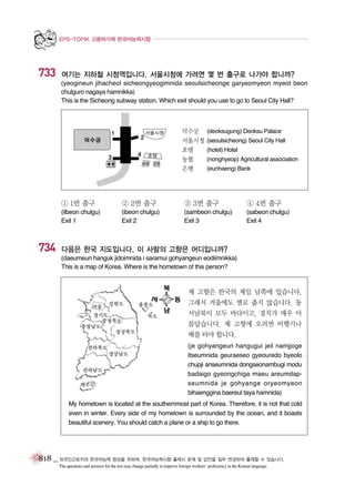 EPS-TOPIK 고용허가제 한국어능력시험

733

여기는 지하철 시청역입니다. 서울시청에 가려면 몇 번 출구로 나가야 합니까?
(yeogineun jihacheol sicheongyeogimnida seoulsicheonge garyeomyeon myeot beon
chulguro nagaya hamnikka)
This is the Sicheong subway station. Which exit should you use to go to Seoul City Hall?

덕수궁
서울시청
호텔
농협
은행

(deoksugung) Deoksu Palace
(seoulsicheong) Seoul City Hall
(hotel) Hotel
(nonghyeop) Agricultural association
(eunhaeng) Bank

① 1번 출구

③ 3번 출구

④ 4번 출구

(ilbeon chulgu)
Exit 1

734

② 2번 출구
(ibeon chulgu)
Exit 2

(sambeon chulgu)
Exit 3

(sabeon chulgu)
Exit 4

다음은 한국 지도입니다. 이 사람의 고향은 어디입니까?
(daeumeun hanguk jidoimnida i saramui gohyangeun eodiimnikka)
This is a map of Korea. Where is the hometown of this person?

제 고향은 한국의 제일 남쪽에 있습니다.
그래서 겨울에도 별로 춥지 않습니다. 동
서남북이 모두 바다이고, 경치가 매우 아
름답습니다. 제 고향에 오려면 비행기나
배를 타야 합니다.
(je gohyangeun hangugui jeil namjjoge
itseumnida geuraeseo gyeouredo byeolo
chupji anseumnida dongseonambugi modu
badaigo gyeongchiga maeu areumdapseumnida je gohyange oryeomyeon
bihaenggina baereul taya hamnida)
My hometown is located at the southernmost part of Korea. Therefore, it is not that cold
even in winter. Every side of my hometown is surrounded by the ocean, and it boasts
beautiful scenery. You should catch a plane or a ship to go there.

818 _ 외국인근로자의 한국어능력 향상을 위하여, 한국어능력시험 출제시 문제 및 답안을 일부 변경하여 출제할 수 있습니다.
The questions and answers for the test may change partially to improve foreign workers’ proficiency in the Korean language.

 