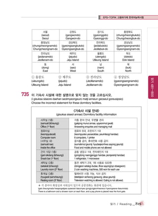 EPS-TOPIK 고용허가제 한국어능력시험

서울
(seoul)
Seoul

강원도
(gangwondo)
Gangwon-do

경기도
(gyeonggido)
Gyeonggi-do

충청북도
(chungcheongbukdo)
Chungcheongbuk-do

충청남도
(chungcheongnamdo)
Chungcheongnam-do

경상북도
(gyeongsangbukdo)
Gyeongsangbuk-do

전라북도
(jeolabukdo)
Jeollabuk-do

경상남도
(gyeongsangnamdo)
Gyeongsangnam-do

전라남도
(jeolanamdo)
Jeollanam-do

제주도
(jejudo)
Jeju Island

울릉도
(ulengdo)
Ulleung Island

독도
(dokdo)
Dok Island

동
(dong)
East

서
(seo)
West

남
(nam)
South

북
(buk)
North

③ 전라남도

④ 경상남도

(uleungdo)
Ulleung Island

735

② 제주도
(jejudo)
Jeju Island

(Jeollanamdo)
Jeollanam-do

(gyeongsangnamdo)
Gyeongsangnam-do

이 기숙사 시설에 대한 설명으로 맞지 않는 것을 고르십시오.
(i gisuksa siseore daehan seolmyeongeuro matji anneun geoseul goreusipsio)
Choose the incorrect statement for these dormitory facilities.

<기숙사 시설 안내>
(gisuksa siseol annae) Dormitory facility information
사무실 (1층)
(samusil (ilcheung))
Office (1st floor)

각종 문의 안내, 우편물 관리
(gakjong munui annae, upyeonmul gwali)
Answering enquiries and managing mail

컴퓨터실
(keompyuteosil)
Computer room
(사무실 내)
(samusil nae)
Inside the office

컴퓨터 6대, 프린터기 1대
(keompyuteo yeoseotdae, peurinteogi handae)
6 computers, 1 printer
음식물 금지, 휴대전화 사용 금지
(eumsikmul geumji, hyudaejeonhwa sayong geumji)
Food and mobile phone are not allowed

간이 식당 (1층)
(gani sikdang (ilcheung))
Snack bar (1st floor)

공동 냉장고 1대, 전자레인지 1대
(gongdong naengjanggo handae, jeonjareinji handae)
1 refrigerator, 1 microwave

세탁실 (2층)
(setaksil (icheung))
Laundry room (2nd floor)

동전 세탁기 2대, 1회 사용료 500원
(dongjeon setakgi dudae, ilhoe sayongnyo obaegwon)
2 coin washing machines, 500 won for each use

휴게실 (3층)
(hyugesil (samcheung))
Resting room (3rd floor)

텔레비전 시청 가능, 식사 금지
(telebijeon sicheong ganeung, siksa geumji)
Television watching is allowed. Eating is not allowed.

� 각 층마다 화장실과 샤워실이 있으며 공중전화는 현관에 있습니다.
(gak cheungmada hwajangsilgwa syawosiri itseumyeo gongjungjeonhwaneun hyeongwane itseumnida)
There is a bathroom and a shower room on each floor, and a pay phone is placed near the front gate.

읽기 / Reading

_ 819

읽기 481~800

① 울릉도

 