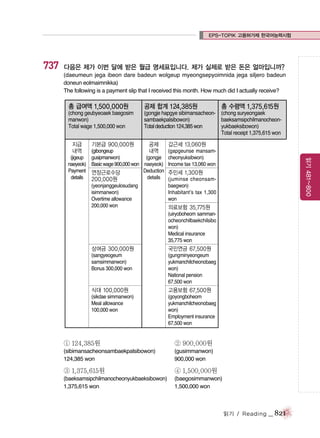 EPS-TOPIK 고용허가제 한국어능력시험

737

다음은 제가 이번 달에 받은 월급 명세표입니다. 제가 실제로 받은 돈은 얼마입니까?
(daeumeun jega ibeon dare badeun wolgeup myeongsepyoimnida jega siljero badeun
doneun eolmaimnikka)
The following is a payment slip that I received this month. How much did I actually receive?

총 급여액 1,500,000원

공제 합계 124,385원

(chong geubyeoaek baegosim
manwon)
Total wage 1,500,000 won

(gongje hapgye sibimansacheon- (chong suryeongaek
sambaekpalsibowon)
baeksamsipchilmanocheonTotal deduction 124,385 won
yukbaeksibowon)
Total receipt 1,375,615 won

지급
내역

기본급 900,000원

공제

(yeonjanggeulosudang
isimmanwon)
Overtime allowance
200,000 won

갑근세 13,060원
(gapgeunse mansamcheonyuksibwon)
Income tax 13,060 won

읽기 481~800

(gibongeup
내역
(jigeup gusipmanwon)
(gongje
naeyeok) Basic wage 900,000 won naeyeok)
Payment 연장근로수당
Deduction
details
details
200,000원

총 수령액 1,375,615원

주민세 1,300원
(juminse cheonsambaegwon)
Inhabitant’s tax 1,300
won

의료보험 35,775원
(uiryoboheom sammanocheonchilbaekchilsibo
won)
Medical insurance
35,775 won

상여금 300,000원

국민연금 67,500원

(sangyeogeum
samsimmanwon)
Bonus 300,000 won

(gungminyeongeum
yukmanchilcheonobaeg
won)
National pension
67,500 won

식대 100,000원

고용보험 67,500원

(sikdae simmanwon)
Meal allowance
100,000 won

(goyongboheom
yukmanchilcheonobaeg
won)
Employment insurance
67,500 won

① 124,385원

② 900,000원

(sibimansacheonsambaekpalsibowon)
124,385 won

(gusimmanwon)
900,000 won

③ 1,375,615원

④ 1,500,000원

(baeksamsipchilmanocheonyukbaeksibowon)
1,375,615 won

(baegosimmanwon)
1,500,000 won

읽기 / Reading

_ 821

 