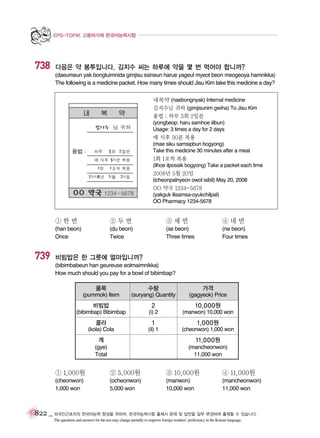 EPS-TOPIK 고용허가제 한국어능력시험

738

다음은 약 봉투입니다. 김지수 씨는 하루에 약을 몇 번 먹어야 합니까?
(daeumeun yak bongtuimnida gimjisu ssineun harue yageul myeot beon meogeoya hamnikka)
The following is a medicine packet. How many times should Jisu Kim take this medicine a day?
내복약 (naebongnyak) Internal medicine
김지수님 귀하 (gimjisunim gwiha) To Jisu Kim
용법 : 하루 3회 2일분
(yongbeop: haru samhoe iilbun)
Usage: 3 times a day for 2 days

매 식후 30분 복용
(mae siku samsipbun bogyong)
Take this medicine 30 minutes after a meal

1회 1포씩 복용
(ilhoe ilpossik bogyong) Take a packet each time

2008년 5월 20일
(icheonpalnyeon owol isibil) May 20, 2008

OO 약국 1234-5678
(yakguk ilisamsa-oyukchilpal)
OO Pharmacy 1234-5678

①한번

739

②두번

③세번

④네번

(han beon)
Once

(du beon)
Twice

(se beon)
Three times

(ne beon)
Four times

비빔밥은 한 그릇에 얼마입니까?
(bibimbabeun han geureuse eolmaimnikka)
How much should you pay for a bowl of bibimbap?

품목

수량

가격

(pummok) Item

(suryang) Quantity

(gagyeok) Price

비빔밥

2

10,000원

(bibimbap) Bibimbap

(i) 2

(manwon) 10,000 won

콜라

1

1,000원

(kola) Cola

(il) 1

(cheonwon) 1,000 won

계

11,000원

(gye)
Total

(mancheonwon)
11,000 won

① 1,000원

② 5,000원

③ 10,000원

④ 11,000원

(cheonwon)
1,000 won

(ocheonwon)
5,000 won

(manwon)
10,000 won

(mancheonwon)
11,000 won

822 _ 외국인근로자의 한국어능력 향상을 위하여, 한국어능력시험 출제시 문제 및 답안을 일부 변경하여 출제할 수 있습니다.
The questions and answers for the test may change partially to improve foreign workers’ proficiency in the Korean language.

 