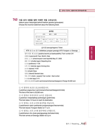 EPS-TOPIK 고용허가제 한국어능력시험

740

다음 표의 내용을 잘못 이해한 것을 고르십시오.
(daeum pyoui naeyongeul jalmot ihaehan geoseul goreusipsio)
Choose the incorrect statement about the following ticket.

읽기 481~800

승차권 (seungchagwon) Ticket
KTX 용산 => 광주 (keitiekseu yongsan gwangju) KTX Yongsan => Gwangju
열차 번호 제 241호 (yeolcha beonho je ibaeksasibilho) Train number 241
년월일 (nyeonworil) Year, Month, Date
2005. 5. 27 (icheononyeon owol isipchilil) May 27, 2005
출발 시간 (chulbal sigan) Departing time
11:00 (yeolhansi) 11:00
도착 시간 (dochak sigan) Arriving time
14:00 (sipsasi) 14:00
차실 (chasil) Class
일반실 (ilbansil) Standard class
차호-좌석 (chaho - jwaseok) Train number - Seat number
5-19 (o dasi sipgu) 5-19

운임 33,300원 (unim sammansamcheonsambaegwon) Charge 33,300 won

① 이 열차의 요금은 33,300원입니다.
(i yeolchaui yogeumeun sammansamcheonsambaegwonimnida)
The fare of this train is 33,300 won.

② 이 열차로 목적지까지 14시간 걸립니다.
(i yeolcharo mokjeokjikkaji yeolnesigan geolimnida)
This train takes 14 hours to reach its destination.

③ 이 열차는 오전 11시에 용산역을 떠납니다.
(i yeolchaneun ojeon yeolhansie yongsanyeogeul tteonamnida)
This train leaves Yongsan Station at 11 a.m.

④ 이 열차는 오후 2시에 광주역에 도착합니다.
(i yeolchaneun ohu dusie gwangjuyeoge dochakamnida)
This train arrives at Gwangju Station at 2 p.m.

읽기 / Reading

_ 823

 