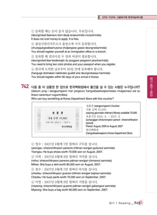 EPS-TOPIK 고용허가제 한국어능력시험

① 등록할 때는 돈이 들지 않습니다. 무료입니다.
(deungnokal ttaeneun doni deulji anseumnida muryoimnida)
It does not cost money to apply. It is free.

② 출입국관리사무소나 출장소에 가서 등록합니다.
(churipgukgwalisamusona chuljangsoe gaseo deungnokamnida)
You should register yourself at an immigration office or a branch.

③ 등록할 때 컬러사진 두 장과 여권이 필요합니다.
(deungnokal ttae keoleosajin du janggwa yeogwoni piryohamnida)
You need to bring two color photos and your passport when you register.

④ 한국에 도착한 날로부터 90일 안에 등록해야 합니다.

742

다음 중 이 상품권 한 장으로 한국백화점에서 물건을 살 수 있는 사람은 누구입니까?
(daeum jung i sangpumgwon han jangeuro hangukbaekwajeomeseo mulgeoneul sal su
itneun sarameun nuguimnikka)
Who can buy something at Korea Department Store with this voucher?
상품권 (sangpumgwon) Voucher
사용 금액 70,000
(sayong geumaek chilman) Money available 70,000

유효기간 2005. 8. - 2007. 8.
(yuhyogigan icheononyeon parwol - icheonchilnyeon
parwol)
Period: August, 2005 to August, 2007

한국백화점
(hangukbaekwajeom) Korea Department Store

① 영수 : 2007년 8월에 7만 원짜리 구두를 삽니다.
(yeongsu: icheonchilnyeon parwore chilman wonjjari gudureul samnida)
Yeongsu: He buys shoes worth 70,000 won on August, 2007.

② 미희 : 2007년 8월에 8만 원짜리 치마를 삽니다.
(mihui: icheonchilnyeon parwore palman wonjjari chimareul samnida)
Mihee: She buys a skirt worth 80,000 won on August, 2007.

③ 철수 : 2007년 9월에 7만 원짜리 바지를 삽니다.
(cheolsu: icheonchilnyeon guwore chilman wonjjari bajireul samnida)
Cheolsu: He buys pants worth 70,000 won on September, 2007.

④ 미영 : 2007년 9월에 8만 원짜리 가방을 삽니다.
(miyeong: icheonchilnyeon guwore palman wonjjari gabangeul samnida)
Miyeong: She buys a bag worth 80,000 won on September, 2007.

읽기 / Reading

_ 825

읽기 481~800

(hanguge dochakan nalobuteo gusibil ane deungnokaeya hamnida)
You should register within 90 days of your arrival in Korea.

 