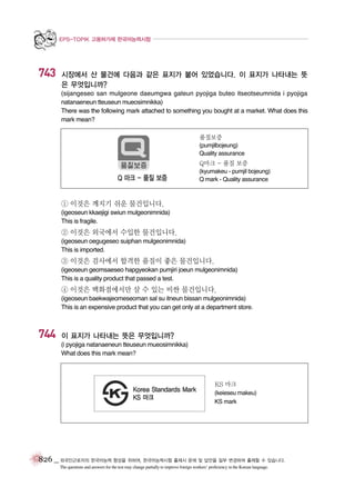 EPS-TOPIK 고용허가제 한국어능력시험

743

시장에서 산 물건에 다음과 같은 표지가 붙어 있었습니다. 이 표지가 나타내는 뜻
은 무엇입니까?
(sijangeseo san mulgeone daeumgwa gateun pyojiga buteo itseotseumnida i pyojiga
natanaeneun tteuseun mueosimnikka)
There was the following mark attached to something you bought at a market. What does this
mark mean?
품질보증
(pumjilbojeung)
Quality assurance

Q마크 - 품질 보증
(kyumakeu - pumjil bojeung)
Q mark - Quality assurance

① 이것은 깨지기 쉬운 물건입니다.
(igeoseun kkaejigi swiun mulgeonimnida)
This is fragile.

② 이것은 외국에서 수입한 물건입니다.
(igeoseun oegugeseo suiphan mulgeonimnida)
This is imported.

③ 이것은 검사에서 합격한 품질이 좋은 물건입니다.
(igeoseun geomsaeseo hapgyeokan pumjiri joeun mulgeonimnida)
This is a quality product that passed a test.

④ 이것은 백화점에서만 살 수 있는 비싼 물건입니다.
(igeoseun baekwajeomeseoman sal su itneun bissan mulgeonimnida)
This is an expensive product that you can get only at a department store.

744

이 표지가 나타내는 뜻은 무엇입니까?
(i pyojiga natanaeneun tteuseun mueosimnikka)
What does this mark mean?

KS 마크
(keieseu makeu)
KS mark

826 _ 외국인근로자의 한국어능력 향상을 위하여, 한국어능력시험 출제시 문제 및 답안을 일부 변경하여 출제할 수 있습니다.
The questions and answers for the test may change partially to improve foreign workers’ proficiency in the Korean language.

 