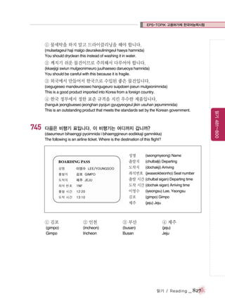 EPS-TOPIK 고용허가제 한국어능력시험

① 물세탁을 하지 말고 드라이클리닝을 해야 합니다.
(mulsetageul haji malgo deuraikeuliningeul haeya hamnida)
You should dryclean this instead of washing it in water.

② 깨지기 쉬운 물건이므로 주의해서 다루어야 합니다.
(kkaejigi swiun mulgeonimeuro juuihaeseo darueoya hamnida)
You should be careful with this because it is fragile.

③ 외국에서 만들어서 한국으로 수입된 좋은 물건입니다.
(oegugeseo mandeureoseo hangugeuro suipdoen joeun mulgeonimnida)
This is a good product imported into Korea from a foreign country.

④ 한국 정부에서 정한 표준 규격을 지킨 우수한 제품입니다.

745

다음은 비행기 표입니다. 이 비행기는 어디까지 갑니까?
(daeumeun bihaenggi pyoimnida i bihaenggineun eodikkaji gamnikka)
The following is an airline ticket. Where is the destination of this flight?

성명
(seongmyeong) Name
출발지 (chulbalji) Departing
도착지 (dochakji) Arriving
좌석번호 (jwaseokbeonho) Seat number
출발 시간 (chulbal sigan) Departing time
도착 시간 (dochak sigan) Arriving time
이영수 (iyeongsu) Lee, Yeongsu
김포
(gimpo) Gimpo
제주
(jeju) Jeju

① 김포

② 인천

③ 부산

④ 제주

(gimpo)
Gimpo

(incheon)
Incheon

(busan)
Busan

(jeju)
Jeju

읽기 / Reading

_ 827

읽기 481~800

(hanguk jeongbueseo jeonghan pyojun gyugyeogeul jikin usuhan jepumimnida)
This is an outstanding product that meets the standards set by the Korean government.

 