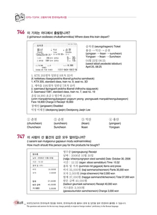 EPS-TOPIK 고용허가제 한국어능력시험

746

이 기차는 어디에서 출발합니까?
(i gichaneun eodieseo chulbalhamnikka) Where does this train depart?
승차권 (seungchagwon) Ticket
용산 � 익산 � 순천
(yongsan � iksan � suncheon)
Yongsan � Iksan � Suncheon

04월 25일 08:25
(sawol isiboil yeodeolsi isibobun)
April 25, 08:25

1. KTX 205열차 일반실 9호차 3D석
(il. keitiekseu ibaegoyeolcha ilbansil guhocha samdiseok)
1. KTX 205, standard class, train no. 9, seat no. 3D

2. 새마을 1081열차 일반실 7호차 19석
(i. saemaeul ilgongparil yeolcha ilbansil chilhocha sipguseok)
2. Saemaeul 1081, standard class, train no. 7, seat no. 19

운임 18,900 요금 0 영수액 18,900
(unim manpalcheongubaegwon yogeum yeong yeongsuaek manpalcheongubaegwon)
Fare 18,900 Charge 0 Receipt 18,900
장애인 (jangeaein) Disabled
덕정 이재진 (deokjeong ijaejin) Deokjeong Jaejin Lee

① 춘천

③ 익산

④ 용산

(chuncheon)
Chuncheon

747

② 순천
(suncheon)
Suncheon

(iksan)
Iksan

(yongsan)
Yongsan

이 사람이 산 물건의 값은 모두 얼마입니까?
(i sarami san mulgeonui gapseun modu eolmaimnikka)
How much should this person pay for the products he bought?
영수증 (yeongsujeung) Receipt
날짜 : 2006년 10월 30일
(naljja: icheonyungnyeon siwol samsibil) Date: October 30, 2006
시간 : 15:32 (sigan: sibosi samsibibun) Time: 15:32
품목 및 가격 (pummok mit gagyeok) Items and prices
바지 35,000원 (baji sammanocheonwon) Pants 35,000 won
모자 2,000원 (moja icheonwon) Hat 2,000 won
합계 37,000원 (hapgye sammanchilcheonwon) Total 37,000 won

받은 금액 40,000원
(badeun geumaek samanwon) Receipt 40,000 won

거스름돈 3,000원
(geoseureumdon samcheonwon) Change 3,000 won

828 _ 외국인근로자의 한국어능력 향상을 위하여, 한국어능력시험 출제시 문제 및 답안을 일부 변경하여 출제할 수 있습니다.
The questions and answers for the test may change partially to improve foreign workers’ proficiency in the Korean language.

 