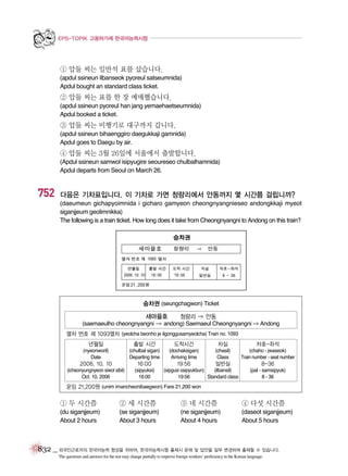 EPS-TOPIK 고용허가제 한국어능력시험

① 압둘 씨는 일반석 표를 샀습니다.
(apdul ssineun ilbanseok pyoreul satseumnida)
Apdul bought an standard class ticket.

② 압둘 씨는 표를 한 장 예매했습니다.
(apdul ssineun pyoreul han jang yemaehaetseumnida)
Apdul booked a ticket.

③ 압둘 씨는 비행기로 대구까지 갑니다.
(apdul ssineun bihaenggiro daegukkaji gamnida)
Apdul goes to Daegu by air.

④ 압둘 씨는 3월 26일에 서울에서 출발합니다.
(Apdul ssineun samwol isipyugire seoureseo chulbalhamnida)
Apdul departs from Seoul on March 26.

752

다음은 기차표입니다. 이 기차로 가면 청량리에서 안동까지 몇 시간쯤 걸립니까?
(daeumeun gichapyoimnida i gicharo gamyeon cheongnyangnieseo andongkkaji myeot
siganjjeum geolimnikka)
The following is a train ticket. How long does it take from Cheongnyangni to Andong on this train?

승차권 (seungchagwon) Ticket
새마을호
청량리 ⇒ 안동
(saemaeulho cheongnyangni ⇒ andong) Saemaeul Cheongnyangni ⇒ Andong
열차 번호 제 1093열차 (yeolcha beonho je ilgonggusamyeolcha) Train no. 1093
년월일

출발 시간

도착시간

차실

차호-좌석

(nyeonworil)
Date

(chulbal sigan)
Departing time

(dochaksigan)
Arriving time

(chasil)
Class

(chaho - jwaseok)
Train number - seat number

19:56

일반실

2006. 10. 10

16:00

(icheonyungnyeon siwol sibil)
Oct. 10, 2006

(sipyuksi)
16:00

(sipgusi osipyukbun)
(ilbansil)
19:56
Standard class

8-36
(pal - samsipyuk)
8 - 36

운임 21,200원 (unim imancheonibaegwon) Fare 21,200 won

① 두 시간쯤

② 세 시간쯤

③ 네 시간쯤

④ 다섯 시간쯤

(du siganjjeum)
About 2 hours

(se siganjjeum)
About 3 hours

(ne siganjjeum)
About 4 hours

(daseot siganjjeum)
About 5 hours

832 _ 외국인근로자의 한국어능력 향상을 위하여, 한국어능력시험 출제시 문제 및 답안을 일부 변경하여 출제할 수 있습니다.
The questions and answers for the test may change partially to improve foreign workers’ proficiency in the Korean language.

 