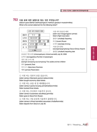 EPS-TOPIK 고용허가제 한국어능력시험

753

다음 표에 대한 설명으로 맞는 것은 무엇입니까?
(daeum pyoe daehan seolmyeongeuro matneun geoseun mueosimnikka)
What is the correct statement for the following ticket?

시덴 씨의 항공권 예매
출발지

서울(김포공항)

출발일

(siden ssiui hanggonggwon yemae)
Siden’s flight reservation

부산

도착지

2008년 7월
성인2명

좌 석

출발지 (chulbalji) Departing
30일

비즈니스석

소아2명

예매

부산 (busan) Busan
도착지 (dochakji) Arriving
서울(김포공항)
(seoul(gimpogonghang)) Seoul (Gimpo Airport)

출발일 (chulbaril) departing date

2008년 7월 30일 (icheonpalnyeon chirwol samsibil) July 30, 2008
승객수 (seunggaeksu) Number of passengers
성인 2명 소아 2명
(seongin dumyeong soa dumyeong) Two adults and two children

좌석 (jwaseok) Seat
비즈니스 (bijeuniseu) Business
예매 (yemae) Reservation

① 시덴 씨는 일반석 표를 샀습니다.
(siden ssineun ilbanseok pyoreul satseumnida)
Siden bought economy class tickets.

② 시덴 씨는 표를 세 장 예매했습니다.
(siden ssineun pyoreul se jang yemaehaetseumnida)
Siden booked three tickets.

③ 시덴 씨는 부산에서 서울까지 갑니다.
(siden ssineun busaneseo seoulkkaji gamnida)
Siden goes to Seoul from Busan.

④ 시덴 씨는 7월 30일에 서울에서 출발합니다.
(siden ssineun chirwol samsibire seoureseo chulbalhamnida)
Siden departs from Seoul on July 30.

읽기 / Reading

_ 833

읽기 481~800

승객수

시덴 씨의 항공권 예매

 