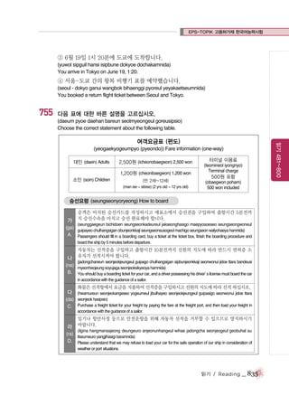 EPS-TOPIK 고용허가제 한국어능력시험

③ 6월 19일 1시 20분에 도쿄에 도착합니다.
(yuwol sipguil hansi isipbune dokyoe dochakamnida)
You arrive in Tokyo on June 19, 1:20.

④ 서울-도쿄 간의 왕복 비행기 표를 예약했습니다.
(seoul - dokyo ganui wangbok bihaenggi pyoreul yeyakaetseumnida)
You booked a return flight ticket between Seoul and Tokyo.

755

다음 표에 대한 바른 설명을 고르십시오.
(daeum pyoe daehan bareun seolmyeongeul goreusipsio)
Choose the correct statement about the following table.

(yeogaekyogeumpyo (pyeondo)) Fare information (one-way)
대인 (daein) Adults

2,500원 (icheonobaegwon) 2,500 won
1,200원 (cheonibaegwon) 1,200 won

소인 (soin) Children

(만 2세~12세)
(man ise ~ sibise) (2 yrs old ~ 12 yrs old)

터미널 이용료
(teomineol iyongnyo)
Terminal charge

500원 포함
(obaegwon poham)
500 won included

승선요령 (seungseonyoryeong) How to board

가

승객은 비치된 승선카드를 작성하시고 매표소에서 승선권을 구입하여 출항시간 5분전까
지 승선수속을 마치고 승선 완료해야 합니다.
(seunggaegeun bichidoen seungseonkadeureul jakseonghasigo maepyosoeseo seungseongwoneul

(ga)
guipayeo chulhangsigan obunjeonkkaji seungseonsusogeul machigo seungseon walyohaeya hamnida)
A. Passengers should fill in a boarding card, buy a ticket at the ticket box, finish the boarding procedure and
board the ship by 5 minutes before departure.

나

자동차는 선적증을 구입하고 출항시간 10분전까지 선원의 지도에 따라 반드시 면허증 소
유자가 선적시켜야 합니다.
(jadongchaneun seonjeokjeungeul guipago chulhangsigan sipbunjeonkkaji seonwonui jidoe ttara bandeusi

(na)
myeonheojeung soyujaga seonjeoksikyeoya hamnida)
B. You should buy a boarding ticket for your car, and a driver possessing his driver’ license must board the car
s
in accordance with the guidance of a sailor.

다

화물은 선적항에서 요금을 지불하여 선적증을 구입하시고 선원의 지도에 따라 선적 하십시오.
(hwamureun seonjeokangeseo yogeumeul jibulhayeo seonjeokjeungeul guipasigo seonwonui jidoe ttara

(da) seonjeok hasipsio)
C. Purchase a freight ticket for your freight by paying the fare at the freight port, and then load your freight in
accordance with the guidance of a sailor.

일기나 항만사정 등으로 안전운항을 위해 자동차 선적을 거부할 수 있으므로 양지하시기

라 바랍니다.

(ilgina hangmansajeong deungeuro anjeonunhangeul wihae jadongcha seonjeogeul geobuhal su

(ra)
itseumeuro yangjihasigi baramnida)
D. Please understand that we may refuse to load your car for the safe operation of our ship in consideration of
weather or port situations.

읽기 / Reading

_ 835

읽기 481~800

여객요금표 (편도)

 