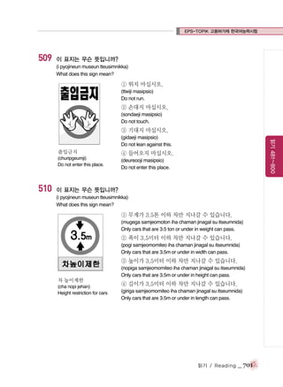 EPS-TOPIK 고용허가제 한국어능력시험

509

이 표지는 무슨 뜻입니까?
(i pyojineun museun tteusimnikka)
What does this sign mean?

① 뛰지 마십시오.
(ttwiji masipsio)
Do not run.

② 손대지 마십시오.
(sondaeji masipsio)
Do not touch.

③ 기대지 마십시오.

출입금지
(churipgeumji)
Do not enter this place.

510

읽기 481~800

(gidaeji masipsio)
Do not lean against this.

④ 들어오지 마십시오.
(deureooji masipsio)
Do not enter this place.

이 표지는 무슨 뜻입니까?
(i pyojineun museun tteusimnikka)
What does this sign mean?

① 무게가 3.5톤 이하 차만 지나갈 수 있습니다.
(mugega samjeomoton iha chaman jinagal su itseumnida)
Only cars that are 3.5 ton or under in weight can pass.

② 폭이 3.5미터 이하 차만 지나갈 수 있습니다.
(pogi samjeomomiteo iha chaman jinagal su itseumnida)
Only cars that are 3.5m or under in width can pass.

③ 높이가 3.5미터 이하 차만 지나갈 수 있습니다.
(nopiga samjeomomiteo iha chaman jinagal su itseumnida)
Only cars that are 3.5m or under in height can pass.
차 높이제한
(cha nopi jehan)
Height restriction for cars

④ 길이가 3.5미터 이하 차만 지나갈 수 있습니다.
(giriga samjeomomiteo iha chaman jinagal su itseumnida)
Only cars that are 3.5m or under in length can pass.

읽기 / Reading

_ 701

 