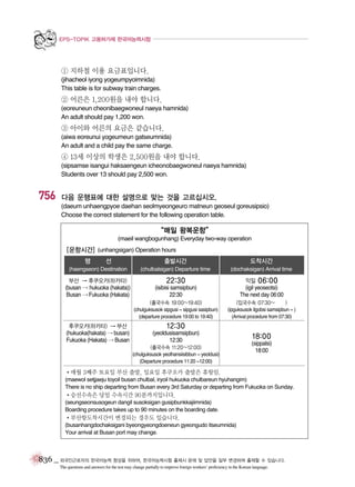 EPS-TOPIK 고용허가제 한국어능력시험

① 지하철 이용 요금표입니다.
(jihacheol iyong yogeumpyoimnida)
This table is for subway train charges.

② 어른은 1,200원을 내야 합니다.
(eoreuneun cheonibaegwoneul naeya hamnida)
An adult should pay 1,200 won.

③ 아이와 어른의 요금은 같습니다.
(aiwa eoreunui yogeumeun gatseumnida)
An adult and a child pay the same charge.

④ 13세 이상의 학생은 2,500원을 내야 합니다.
(sipsamse isangui haksaengeun icheonobaegwoneul naeya hamnida)
Students over 13 should pay 2,500 won.

756

다음 운행표에 대한 설명으로 맞는 것을 고르십시오.
(daeum unhaengpyoe daehan seolmyeongeuro matneun geoseul goreusipsio)
Choose the correct statement for the following operation table.

“매일 왕복운항”
(maeil wangbogunhang) Everyday two-way operation

[운항시간] (unhangsigan) Operation hours
출발시간

도착시간

(haengseon) Destination

행

선

(chulbalsigan) Departure time

(dochaksigan) Arrival time

부산 � 후쿠오카(하카타)
(busan � hukuoka (hakata))
Busan � Fukuoka (Hakata)

22:30
(isibisi samsipbun)
22:30

익일 06:00
(igil yeoseotsi)
The next day 06:00

(출국수속 19:00~19:40)
(chulguksusok sipgusi ~ sipgusi sasipbun)
(departure procedure 19:00 to 19:40)

(입국수속 07:30~
)
(ipguksusok ilgobsi samsipbun ~ )
(Arrival procedure from 07:30)

후쿠오카(하카타) � 부산
(hukuoka(hakata) � busan)
Fukuoka (Hakata) � Busan

12:30
(yeoldusisamsipbun)
12:30
(출국수속 11:20~12:00)
(chulguksusok yeolhansiisibbun ~ yeoldusi)
(Departure procedure 11:20 ~12:00)

18:00
(sippalsi)
18:00

�매월 3째주 토요일 부산 출발, 일요일 후쿠오카 출발은 휴항임.
(maewol setjjaeju toyoil busan chulbal, iryoil hukuoka chulbareun hyuhangim)
There is no ship departing from Busan every 3rd Saturday or departing from Fukuoka on Sunday.

�승선수속은 당일 수속시간 90분까지입니다.
(seungseonsusogeun dangil susoksigan gusipbunkkajiimnida)
Boarding procedure takes up to 90 minutes on the boarding date.

�부산항도착시간이 변경되는 경우도 있습니다.
(busanhangdochaksigani byeongyeongdoeneun gyeongudo itseumnida)
Your arrival at Busan port may change.

836 _ 외국인근로자의 한국어능력 향상을 위하여, 한국어능력시험 출제시 문제 및 답안을 일부 변경하여 출제할 수 있습니다.
The questions and answers for the test may change partially to improve foreign workers’ proficiency in the Korean language.

 