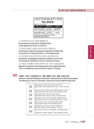 EPS-TOPIK 고용허가제 한국어능력시험

① 부산에서 밤 10시 반에 출발합니다.
읽기 481~800

(busaneseo bam yeolsi bane chulbalhamnida)
A ship departs from Busan at 10:30 p.m.

② 후쿠오카에는 다음날 저녁 6시에 도착합니다.
(hukuokaeneun daeumnal jeonyeok yeoseotsie dochakamnida)
A ship arrives in Fukuoka at 6:00 p.m. of the following day.

③ 부산에서 후쿠오카까지의 요금은 18만 원입니다.
(busaneseo hukuokakkajiui yogeumeun sippalman wonimnida)
You should pay 180,000 won to go to Fukuoka from Busan.

④ 이것은 부산에서 후쿠오카까지 가는 기차 시간표입니다.
(igeoseun busaneseo hukuokakkaji ganeun gicha siganpyoimnida)
This is a timetable for trains running from Busan to Fukuoka.

757

다음은 기숙사 식단표입니다. 바른 설명이 아닌 것을 고르십시오.
(daeumeun gisuksa sikdanpyoimnida bareun seolmyeongi anin geoseul goreusipsio)
The following is a menu of a dormitory. Choose the incorrect statement about this.

읽기 / Reading

_ 837

 