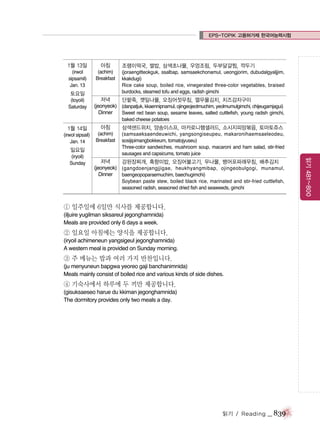EPS-TOPIK 고용허가제 한국어능력시험

1월 13일

아침

(irwol
sipsamil)
Jan. 13

(achim)
Breakfast

토요일
(toyoil)
Saturday

조랭이떡국, 쌀밥, 삼색초나물, 우엉조림, 두부달걀찜, 깍두기
(joraengitteokguk, ssalbap, samsaekchonamul, ueongjorim, dubudalgyaljjim,
kkakdugi)
Rice cake soup, boiled rice, vinegerated three-color vegetables, braised
burdocks, steamed tofu and eggs, radish gimchi

저녁
단팥죽, 깻잎나물, 오징어젓무침, 열무물김치, 치즈감자구이
(jeonyeok) (danpatjuk, kkaennipnamul, ojingeojeotmuchim, yeolmumulgimchi, chijeugamjagui)
Dinner
Sweet red bean soup, sesame leaves, salted cuttlefish, young radish gimchi,
baked cheese potatoes

1월 14일

아침

삼색샌드위치, 양송이스프, 마카로니햄샐러드, 소시지피망볶음, 토마토쥬스

(irwol sipsail)
Jan. 14

(achim)
Breakfast

(samsaeksaendeuwichi, yangsongiseupeu, makaronihaemsaeleodeu,
sosijipimangbokkeum, tomatojyuseu)
Three-color sandwiches, mushroom soup, macaroni and ham salad, stir-fried
sausages and capsicums, tomato juice

일요일

저녁
강된장찌개, 흑향미밥, 오징어불고기, 무나물, 뱅어포파래무침, 배추김치
(jeonyeok) (gangdoenjangjjigae, heukhyangmibap, ojingeobulgogi, munamul,
Dinner
baengeopoparaemuchim, baechugimchi)
Soybean paste stew, boiled black rice, marinated and stir-fried cuttlefish,
seasoned radish, seasoned dried fish and seaweeds, gimchi

① 일주일에 6일만 식사를 제공합니다.
(iljuire yugilman siksareul jegonghamnida)
Meals are provided only 6 days a week.

② 일요일 아침에는 양식을 제공합니다.
(iryoil achimeneun yangsigeul jegonghamnida)
A western meal is provided on Sunday morning.

③ 주 메뉴는 밥과 여러 가지 반찬입니다.
(ju menyuneun bapgwa yeoreo gaji banchanimnida)
Meals mainly consist of boiled rice and various kinds of side dishes.

④ 기숙사에서 하루에 두 끼만 제공합니다.
(gisuksaeseo harue du kkiman jegonghamnida)
The dormitory provides only two meals a day.

읽기 / Reading

_ 839

읽기 481~800

(iryoil)
Sunday

 
