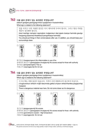EPS-TOPIK 고용허가제 한국어능력시험

763

다음 글과 관계가 있는 표지판은 무엇입니까?
(daeum geulgwa gwangyega itneun pyojipaneun mueosimnikka)
What sign is related to the following statement?

일을 마치고 나면 사용한 물건은 다시 제자리에 두어야 합니다. 그리고 항상 주변을
깨끗이 정리해야 합니다.
(ireul machigo namyeon sayonghan mulgeoneun dasi jejarie dueoya hamnida geurigo
hangsang jubyeoneul kkaekkeusi jeongnihaeya hamnida)
You should put things in their correct places after use. In addition, you should keep your
surroundings clean.

①

②

③

④

화기엄금 (hwagieomgeum) No inflammables or use of fire
관계자외 출입금지 (gwangyejaoe churipgeumji) No access except for those with authority
정리정돈 (jeongnijeongdon) Tidy up
사용금지 (sayonggeumji) Do not use

764

다음 글과 관계가 있는 표지판은 무엇입니까?
(daeum geulgwa gwangyega itneun pyojipaneun mueosimnikka)
Which sign is related to the following statement?

이 부근에는 위험 물질이 있습니다. 가까이 오면 위험하니까 접근하지 마십시오.
(i bugeuneneun wiheom muljiri itseumnida gakkai omyeon wiheomhanikka jeopgeunhaji
masipsio)
There is dangerous material near here. Do not come closer as it is dangerous.

①

②

③

④

접근금지 (jeopgeungeumji) No access
관계자외 출입금지 (gwangyejaoe churipgeumji) No access except for those with authority
고온위험 (goonwiheom) Caution - High temperature
사용금지 (sayonggeumji) Do not use

844 _ 외국인근로자의 한국어능력 향상을 위하여, 한국어능력시험 출제시 문제 및 답안을 일부 변경하여 출제할 수 있습니다.
The questions and answers for the test may change partially to improve foreign workers’ proficiency in the Korean language.

 