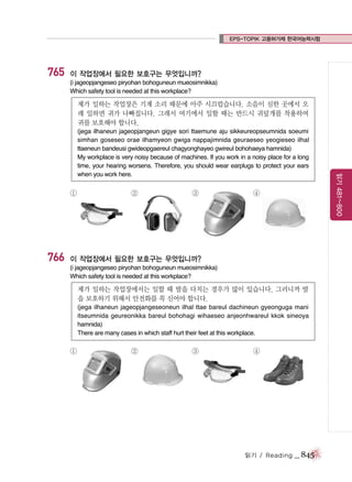 EPS-TOPIK 고용허가제 한국어능력시험

765

이 작업장에서 필요한 보호구는 무엇입니까?
(i jageopjangeseo piryohan bohoguneun mueosimnikka)
Which safety tool is needed at this workplace?

제가 일하는 작업장은 기계 소리 때문에 아주 시끄럽습니다. 소음이 심한 곳에서 오
래 일하면 귀가 나빠집니다. 그래서 여기에서 일할 때는 반드시 귀덮개를 착용하여
귀를 보호해야 합니다.

①

766

②

③

④

이 작업장에서 필요한 보호구는 무엇입니까?
(i jageopjangeseo piryohan bohoguneun mueosimnikka)
Which safety tool is needed at this workplace?

제가 일하는 작업장에서는 일할 때 발을 다치는 경우가 많이 있습니다. 그러니까 발
을 보호하기 위해서 안전화를 꼭 신어야 합니다.
(jega ilhaneun jageopjangeseoneun ilhal ttae bareul dachineun gyeonguga mani
itseumnida geureonikka bareul bohohagi wihaeseo anjeonhwareul kkok sineoya
hamnida)
There are many cases in which staff hurt their feet at this workplace.

①

②

③

④

읽기 / Reading

_ 845

읽기 481~800

(jega ilhaneun jageopjangeun gigye sori ttaemune aju sikkeureopseumnida soeumi
simhan goseseo orae ilhamyeon gwiga nappajimnida geuraeseo yeogieseo ilhal
ttaeneun bandeusi gwideopgaereul chagyonghayeo gwireul bohohaeya hamnida)
My workplace is very noisy because of machines. If you work in a noisy place for a long
time, your hearing worsens. Therefore, you should wear earplugs to protect your ears
when you work here.

 