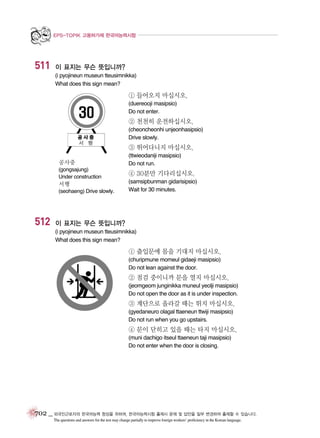 EPS-TOPIK 고용허가제 한국어능력시험

511

이 표지는 무슨 뜻입니까?
(i pyojineun museun tteusimnikka)
What does this sign mean?

① 들어오지 마십시오.
(duereooji masipsio)
Do not enter.

② 천천히 운전하십시오.
(cheoncheonhi unjeonhasipsio)
Drive slowly.

③ 뛰어다니지 마십시오.
공사중

(ttwieodaniji masipsio)
Do not run.

(gongsajung)
Under construction

④ 30분만 기다리십시오.

서행
(seohaeng) Drive slowly.

512

(samsipbunman gidarisipsio)
Wait for 30 minutes.

이 표지는 무슨 뜻입니까?
(i pyojineun museun tteusimnikka)
What does this sign mean?

① 출입문에 몸을 기대지 마십시오.
(churipmune momeul gidaeji masipsio)
Do not lean against the door.

② 점검 중이니까 문을 열지 마십시오.
(jeomgeom junginikka muneul yeolji masipsio)
Do not open the door as it is under inspection.

③ 계단으로 올라갈 때는 뛰지 마십시오.
(gyedaneuro olagal ttaeneun ttwiji masipsio)
Do not run when you go upstairs.

④ 문이 닫히고 있을 때는 타지 마십시오.
(muni dachigo itseul ttaeneun taji masipsio)
Do not enter when the door is closing.

702 _ 외국인근로자의 한국어능력 향상을 위하여, 한국어능력시험 출제시 문제 및 답안을 일부 변경하여 출제할 수 있습니다.
The questions and answers for the test may change partially to improve foreign workers’ proficiency in the Korean language.

 