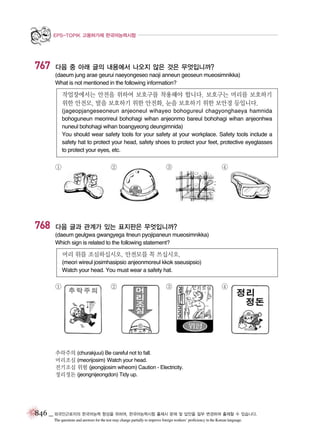 EPS-TOPIK 고용허가제 한국어능력시험

767

다음 중 아래 글의 내용에서 나오지 않은 것은 무엇입니까?
(daeum jung arae geurui naeyongeseo naoji anneun geoseun mueosimnikka)
What is not mentioned in the following information?

작업장에서는 안전을 위하여 보호구를 착용해야 합니다. 보호구는 머리를 보호하기
위한 안전모, 발을 보호하기 위한 안전화, 눈을 보호하기 위한 보안경 등입니다.
(jageopjangeseoneun anjeoneul wihayeo bohogureul chagyonghaeya hamnida
bohoguneun meorireul bohohagi wihan anjeonmo bareul bohohagi wihan anjeonhwa
nuneul bohohagi wihan boangyeong deungimnida)
You should wear safety tools for your safety at your workplace. Safety tools include a
safety hat to protect your head, safety shoes to protect your feet, protective eyeglasses
to protect your eyes, etc.

①

768

②

③

④

다음 글과 관계가 있는 표지판은 무엇입니까?
(daeum geulgwa gwangyega itneun pyojipaneun mueosimnikka)
Which sign is related to the following statement?

머리 위를 조심하십시오. 안전모를 꼭 쓰십시오.
(meori wireul josimhasipsio anjeonmoreul kkok sseusipsio)
Watch your head. You must wear a safety hat.

①

②

③

④

추락주의 (churakjuui) Be careful not to fall.
머리조심 (meorijosim) Watch your head.
전기조심 위험 (jeongijosim wiheom) Caution - Electricity.
정리정돈 (jeongnijeongdon) Tidy up.

846 _ 외국인근로자의 한국어능력 향상을 위하여, 한국어능력시험 출제시 문제 및 답안을 일부 변경하여 출제할 수 있습니다.
The questions and answers for the test may change partially to improve foreign workers’ proficiency in the Korean language.

 