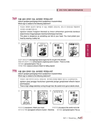 EPS-TOPIK 고용허가제 한국어능력시험

769

다음 글과 관계가 있는 표지판은 무엇입니까?
(daeum geulgwa gwangyega itneun pyojipaneun mueosimnikka)
Which sign is related to the following statement?

이곳은 위에서 물건이 떨어질 수 있는 위험한 곳입니다. 반드시 안전모를 착용하여
머리를 보호해야 합니다.
(igoseun wieseo mulgeoni tteoreojil su itneun wiheomhan gosimnida bandeusi
anjeonmoreul chagyonghayeo meorireul bohohaeya hamnida)
This place is dangerous as something can fall on your head. You must protect your
head by wearing a safety hat.

①

②

③

④
읽기 481~800

승강기 탑승금지 (seungganggi tapseunggeumji) Do not get in this elevator.
위험지역 웅덩이 조심 (wiheomjiyeok ungdeongi josim) Caution - There is a hole.
정리정돈 (jeongnijeongdon) Tidy up.
낙하물 위험! (nakamul wiheom) Watch for falling objects!

770

다음 글과 관계가 있는 표지판은 무엇입니까?
(daeum geulgwa gwangyega itneun pyojipaneun mueosimnikka)
Which sign is related to the following statement?

이곳은 고압 전기가 흐르는 곳입니다. 전기에 감전될 위험이 있으니 조심하십시오.
(igoseun goap jeongiga heureuneun gosimnida jeongie gamjeondoel wiheomi itseuni
josimhasipsio)
There is high voltage electricity running through here. Be careful not to get an electric shock.

①

②

③

④

머리조심 (meorijosim) Watch your head.
추락주의 (churakjuui) Be careful not to fall.
전기조심 위험 (jeongijosim wiheom) Caution - Electricity
정리정돈 (jeongnijeongdon) Tidy up.

읽기 / Reading

_ 847

 