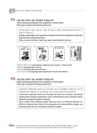 EPS-TOPIK 고용허가제 한국어능력시험

771

다음 글과 관계가 있는 표지판은 무엇입니까?
(daeum geulgwa gwangyega itneun pyojipaneun mueosimnikka)
Which sign is related to the following statement?

바닥에 웅덩이가 있는 곳입니다. 항상 발 밑을 잘 살펴서 웅덩이에 빠지지 않도록 주
의하시기 바랍니다.
(badage ungdeongiga itneun gosimnida hangsang bal miteul jal salpyeoseo ungdeongie
ppajiji antorok juuihasigi baramnida)
There is a hole on the floor. Watch your step to avoid falling into the hole.

①

②

③

④

위험지역 웅덩이 조심 (wiheomjiyeok ungdeongi Josim) Caution - There is a hole.
정리정돈 (jeongnijeongdon) Tidy up.
추락주의 (churakjuui) Be careful not to fall.
승강기 탑승금지 (seungganggi tapseunggeumji) Do not get in this elevator.

772

다음 글과 관계가 있는 표지판은 무엇입니까?
(daeum geulgwa gwangyega itneun pyojipaneun mueosimnikka)
Which sign is related to the following statement?

지하실에서 작업할 때는 환기가 잘 되지 않아 산소가 부족해지기 쉽습니다. 산소가
부족하면 매우 위험하므로 자주 환기를 시켜 신선한 공기를 마시도록 합시다.
(jihasireseo jageopal ttaeneun hwangiga jal doeji ana sansoga bujokaejigi
swipseumnida sansoga bujokamyeon maeu wiheomhameuro jaju hwangireul sikyeo
sinseonhan gonggireul masidorok hapsida)
There is likely to be insufficient oxygen when you work in a basement because it is
difficult to change air there. Since it is very dangerous not to have sufficient oxygen, you
should let some fresh air in frequently to refresh the oxygen.

848 _ 외국인근로자의 한국어능력 향상을 위하여, 한국어능력시험 출제시 문제 및 답안을 일부 변경하여 출제할 수 있습니다.
The questions and answers for the test may change partially to improve foreign workers’ proficiency in the Korean language.

 