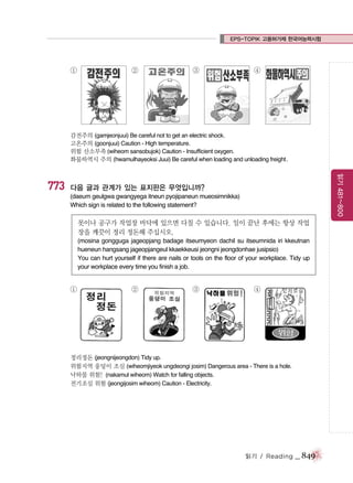 EPS-TOPIK 고용허가제 한국어능력시험

①

②

③

④

감전주의 (gamjeonjuui) Be careful not to get an electric shock.
고온주의 (goonjuui) Caution - High temperature.
위험 산소부족 (wiheom sansobujok) Caution - Insufficient oxygen.
화물하역시 주의 (hwamulhayeoksi Juui) Be careful when loading and unloading freight .

읽기 481~800

773

다음 글과 관계가 있는 표지판은 무엇입니까?
(daeum geulgwa gwangyega itneun pyojipaneun mueosimnikka)
Which sign is related to the following statement?

못이나 공구가 작업장 바닥에 있으면 다칠 수 있습니다. 일이 끝난 후에는 항상 작업
장을 깨끗이 정리 정돈해 주십시오.
(mosina gongguga jageopjang badage itseumyeon dachil su itseumnida iri kkeutnan
hueneun hangsang jageopjangeul kkaekkeusi jeongni jeongdonhae jusipsio)
You can hurt yourself if there are nails or tools on the floor of your workplace. Tidy up
your workplace every time you finish a job.

①

②

③

④

정리정돈 (jeongnijeongdon) Tidy up.
위험지역 웅덩이 조심 (wiheomjiyeok ungdeongi josim) Dangerous area - There is a hole.
낙하물 위험! (nakamul wiheom) Watch for falling objects.
전기조심 위험 (jeongijosim wiheom) Caution - Electricity.

읽기 / Reading

_ 849

 