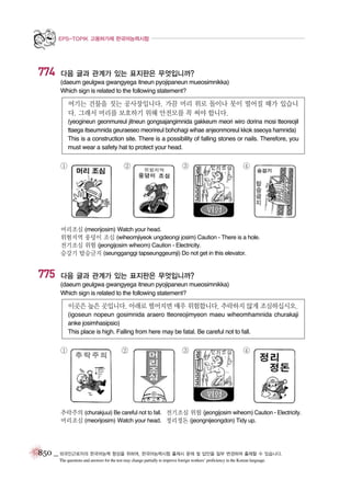 EPS-TOPIK 고용허가제 한국어능력시험

774

다음 글과 관계가 있는 표지판은 무엇입니까?
(daeum geulgwa gwangyega itneun pyojipaneun mueosimnikka)
Which sign is related to the following statement?

여기는 건물을 짓는 공사장입니다. 가끔 머리 위로 돌이나 못이 떨어질 때가 있습니
다. 그래서 머리를 보호하기 위해 안전모를 꼭 써야 합니다.
(yeogineun geonmureul jitneun gongsajangimnida gakkeum meori wiro dorina mosi tteoreojil
ttaega itseumnida geuraeseo meorireul bohohagi wihae anjeonmoreul kkok sseoya hamnida)
This is a construction site. There is a possibility of falling stones or nails. Therefore, you
must wear a safety hat to protect your head.

①

②

③

④

머리조심 (meorijosim) Watch your head.
위험지역 웅덩이 조심 (wiheomjiyeok ungdeongi josim) Caution - There is a hole.
전기조심 위험 (jeongijosim wiheom) Caution - Electricity.
승강기 탑승금지 (seungganggi tapseunggeumji) Do not get in this elevator.

775

다음 글과 관계가 있는 표지판은 무엇입니까?
(daeum geulgwa gwangyega itneun pyojipaneun mueosimnikka)
Which sign is related to the following statement?

이곳은 높은 곳입니다. 아래로 떨어지면 매우 위험합니다. 추락하지 않게 조심하십시오.
(igoseun nopeun gosimnida araero tteoreojimyeon maeu wiheomhamnida churakaji
anke josimhasipsio)
This place is high. Falling from here may be fatal. Be careful not to fall.

①

②

③

④

추락주의 (churakjuui) Be careful not to fall. 전기조심 위험 (jeongijosim wiheom) Caution - Electricity.
머리조심 (meorijosim) Watch your head. 정리정돈 (jeongnijeongdon) Tidy up.

850 _ 외국인근로자의 한국어능력 향상을 위하여, 한국어능력시험 출제시 문제 및 답안을 일부 변경하여 출제할 수 있습니다.
The questions and answers for the test may change partially to improve foreign workers’ proficiency in the Korean language.

 
