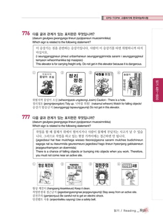EPS-TOPIK 고용허가제 한국어능력시험

776

다음 글과 관계가 있는 표지판은 무엇입니까?
(daeum geulgwa gwangyega itneun pyojipaneun mueosimnikka)
Which sign is related to the following statement?

이 승강기는 짐을 운반하는 승강기입니다. 사람이 이 승강기를 타면 위험하니까 타지
마십시오.
(i seungganggineun jimeul unbanhaneun seungganggiimnida sarami i seungganggireul
tamyeon wiheomhanikka taji masipsio)
This elevator is for carrying freight only. Do not get in this elevator because it is dangerous.

①

②

③

④

777

다음 글과 관계가 있는 표지판은 무엇입니까?
(daeum geulgwa gwangyega itneun pyojipaneun mueosimnikka)
Which sign is related to the following statement?

작업을 할 때 물체가 위에서 떨어지거나 사람이 물체에 부딪치는 사고가 날 수 있습
니다. 그러므로 작업을 하고 있는 현장 가까이에는 접근하면 안 됩니다.
(jageobeul hal ttae mulchega wieseo tteoreojigeona sarami mulchee budichineun
sagoga nal su itseumnida geureomeuro jageobeul hago itneun hyeonjang gakkaieneun
jeopgeunhamyeon an doemnida)
There is a chance of falling objects or bumping into objects when you work. Therefore,
you must not come near an active site.

①

`

②

③

④

항상 깨끗이 (hangsang kkaekkeusi) Keep it clean.
작업반경내 접근금지 (jageobangyeongnae jeopgeungeumji) Stay away from an active site.
감전주의 (gamjeonjuui) Be careful not to get an electric shock.
안전벨트 사용 (anjeonbelteu sayong) Use a safety belt.

읽기 / Reading

_ 851

읽기 481~800

위험지역 웅덩이 조심 (wiheomjiyeok ungdeongi Josim) Caution - There is a hole.
정리정돈 (jeongnijeongdon) Tidy up. 낙하물 위험! (nakamul wiheom) Watch for falling objects!
승강기 탑승금지 (seungganggi tapseunggeumji) Do not get in this elevator.

 