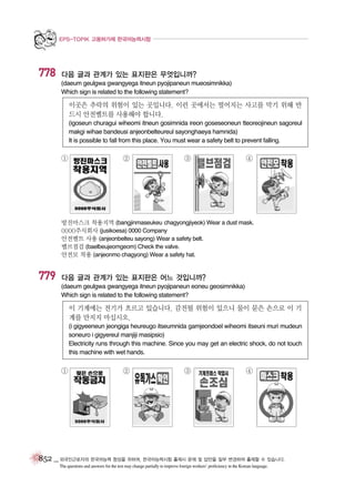 EPS-TOPIK 고용허가제 한국어능력시험

778

다음 글과 관계가 있는 표지판은 무엇입니까?
(daeum geulgwa gwangyega itneun pyojipaneun mueosimnikka)
Which sign is related to the following statement?

이곳은 추락의 위험이 있는 곳입니다. 이런 곳에서는 떨어지는 사고를 막기 위해 반
드시 안전벨트를 사용해야 합니다.
(igoseun churagui wiheomi itneun gosimnida ireon goseseoneun tteoreojineun sagoreul
makgi wihae bandeusi anjeonbelteureul sayonghaeya hamnida)
It is possible to fall from this place. You must wear a safety belt to prevent falling.

①

②

③

④

방진마스크 착용지역 (bangjinmaseukeu chagyongjiyeok) Wear a dust mask.
0000주식회사 (jusikoesa) 0000 Company
안전벨트 사용 (anjeonbelteu sayong) Wear a safety belt.
밸브점검 (baelbeujeomgeom) Check the valve.
안전모 착용 (anjeonmo chagyong) Wear a safety hat.

779

다음 글과 관계가 있는 표지판은 어느 것입니까?
(daeum geulgwa gwangyega itneun pyojipaneun eoneu geosimnikka)
Which sign is related to the following statement?

이 기계에는 전기가 흐르고 있습니다. 감전될 위험이 있으니 물이 묻은 손으로 이 기
계를 만지지 마십시오.
(i gigyeeneun jeongiga heureugo itseumnida gamjeondoel wiheomi itseuni muri mudeun
soneuro i gigyereul manjiji masipsio)
Electricity runs through this machine. Since you may get an electric shock, do not touch
this machine with wet hands.

①

②

③

④

852 _ 외국인근로자의 한국어능력 향상을 위하여, 한국어능력시험 출제시 문제 및 답안을 일부 변경하여 출제할 수 있습니다.
The questions and answers for the test may change partially to improve foreign workers’ proficiency in the Korean language.

 