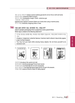 EPS-TOPIK 고용허가제 한국어능력시험

젖은 손으로 작동금지 (jeojeun soneuro jakdong geumji) Do not turn this on with wet hands.
0000주식회사 (jusikoesa) 0000 Company
유독가스 확인 (yudokgaseu hwagin) Check - poisonous gas
기계프레스 작업시 손조심
(gigyepeureseu jageopsi sonjosim) Watch your hands when using a machine press.
마스크 착용 (maseukeu chagyong) Wear a mask.

780

다음 글과 관계가 있는 표지판은 어느 것입니까?
(daeum geulgwa gwangyega itneun pyojipaneun eoneu geosimnikka)
Which sign is related to the following statement?

(mugeoun mulgeoneul unbanhal ttaeneun heorireul dachil wiheomi itseumnida jageop
junge murihaji masipsio)
You may hurt your back while carrying heavy objects. Do not force yourself to do
excessive work.

①

②

③

④

추락주의 (churakjuui) Be careful not to fall.
허리부상방지 (heoribusangbangji) Prevent back injuries
무리하지 말자 (murihajimalja) Do not work excessively.
승강기 탑승금지 (seungganggi tapseunggeumji) Do not get in this elevator.
낙하물 위험! (nakamul wiheom) Watch for falling objects!

읽기 / Reading

_ 853

읽기 481~800

무거운 물건을 운반할 때는 허리를 다칠 위험이 있습니다. 작업 중에 무리하지 마십
시오.

 